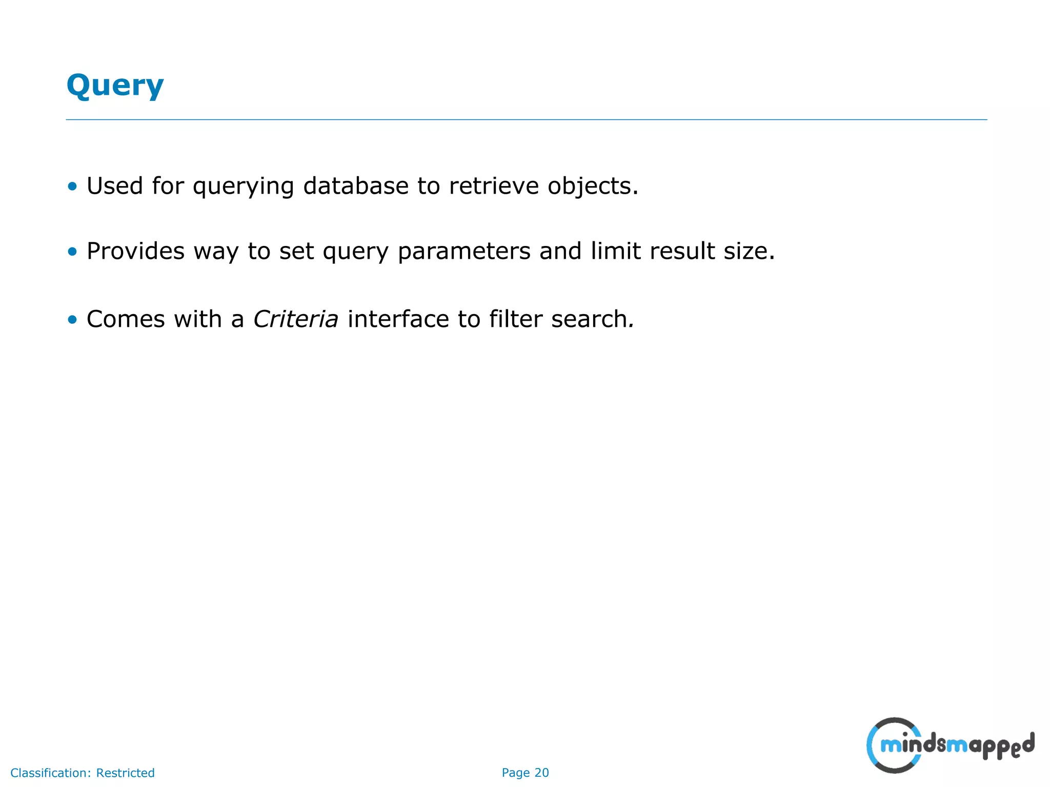 Page 20Classification: Restricted
Query
• Used for querying database to retrieve objects.
• Provides way to set query parameters and limit result size.
• Comes with a Criteria interface to filter search.
 