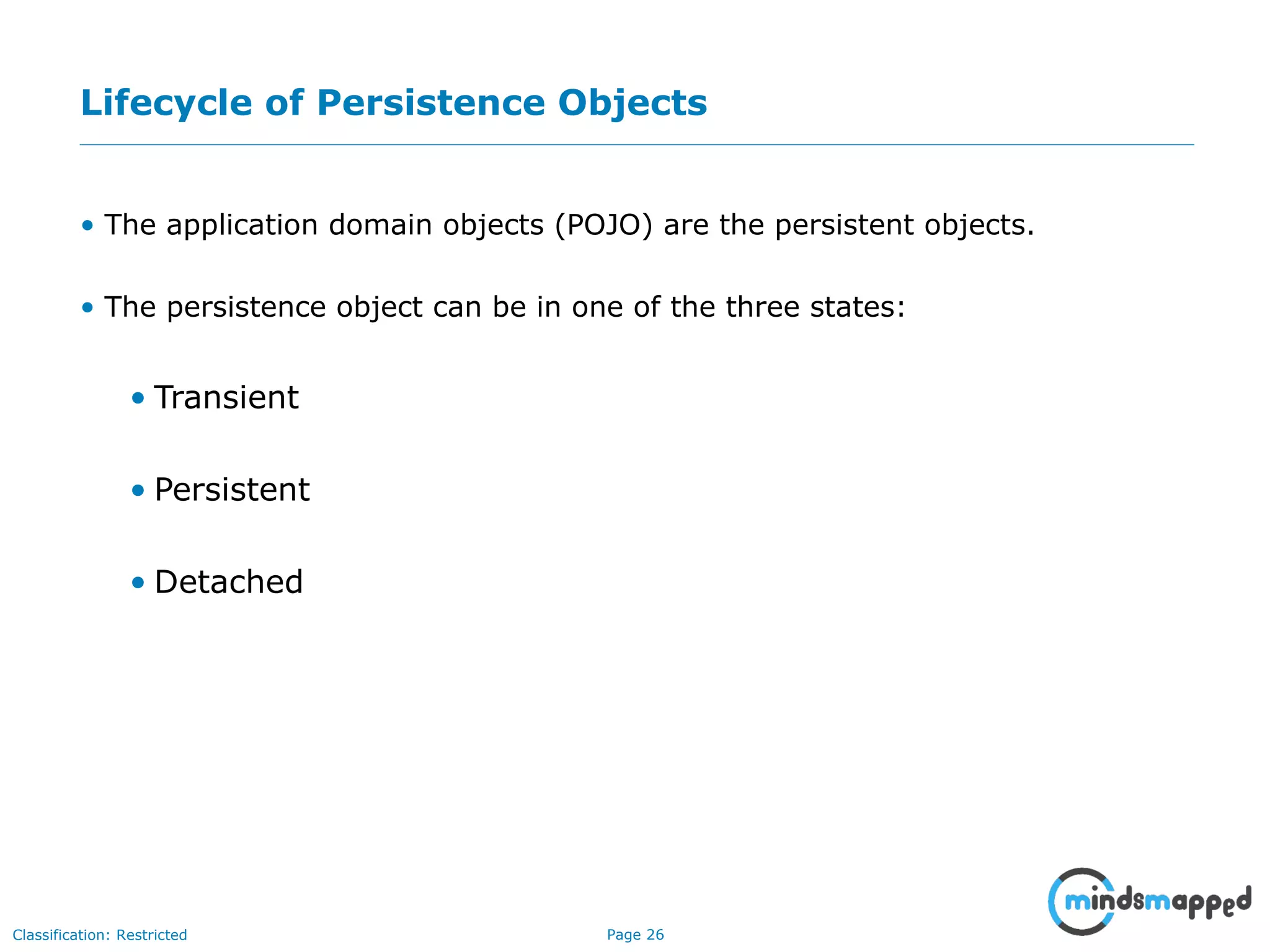 Page 26Classification: Restricted
Lifecycle of Persistence Objects
• The application domain objects (POJO) are the persistent objects.
• The persistence object can be in one of the three states:
• Transient
• Persistent
• Detached
 