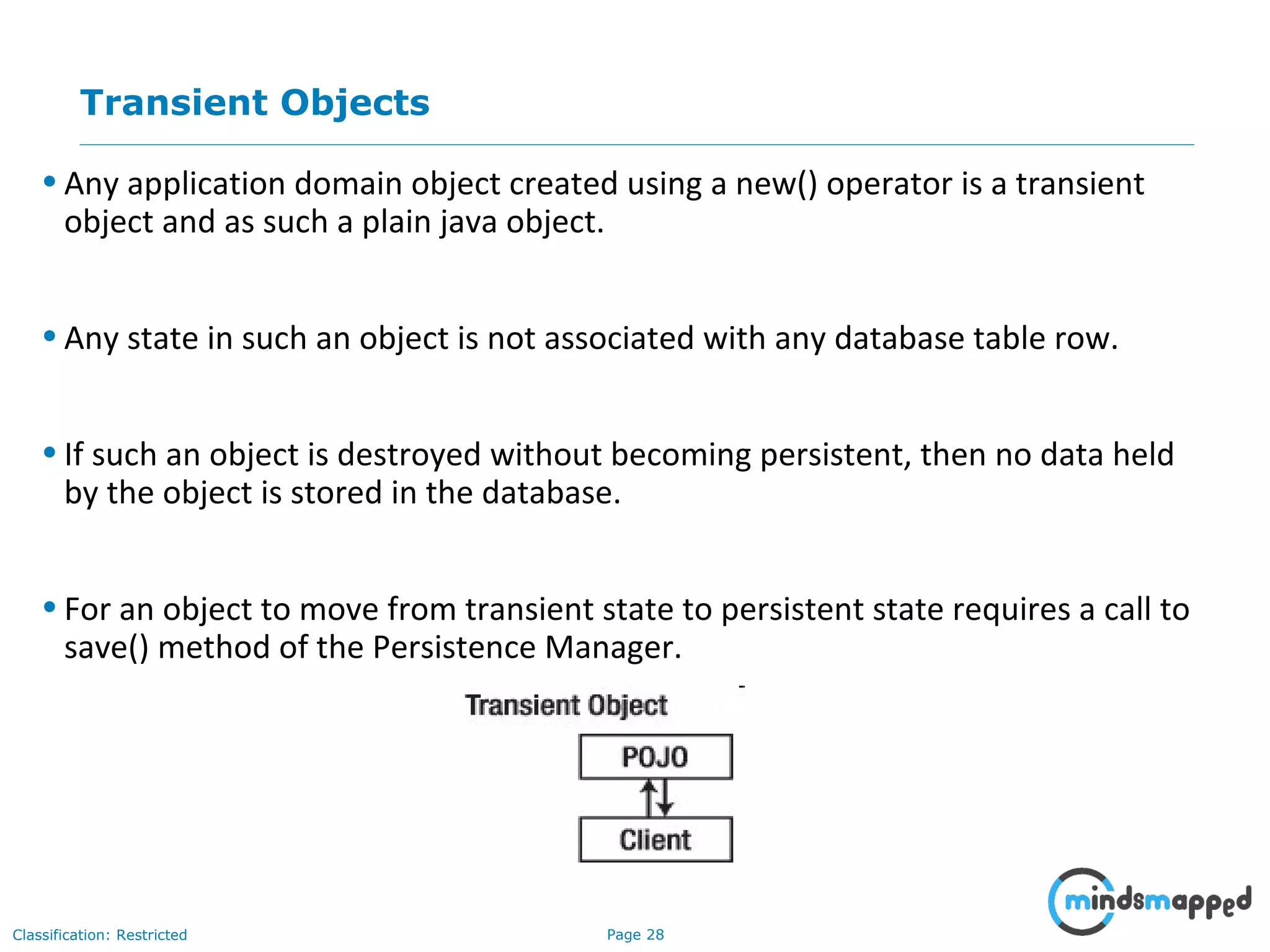 Page 28Classification: Restricted
Transient Objects
• Any application domain object created using a new() operator is a transient
object and as such a plain java object.
• Any state in such an object is not associated with any database table row.
• If such an object is destroyed without becoming persistent, then no data held
by the object is stored in the database.
• For an object to move from transient state to persistent state requires a call to
save() method of the Persistence Manager.
 