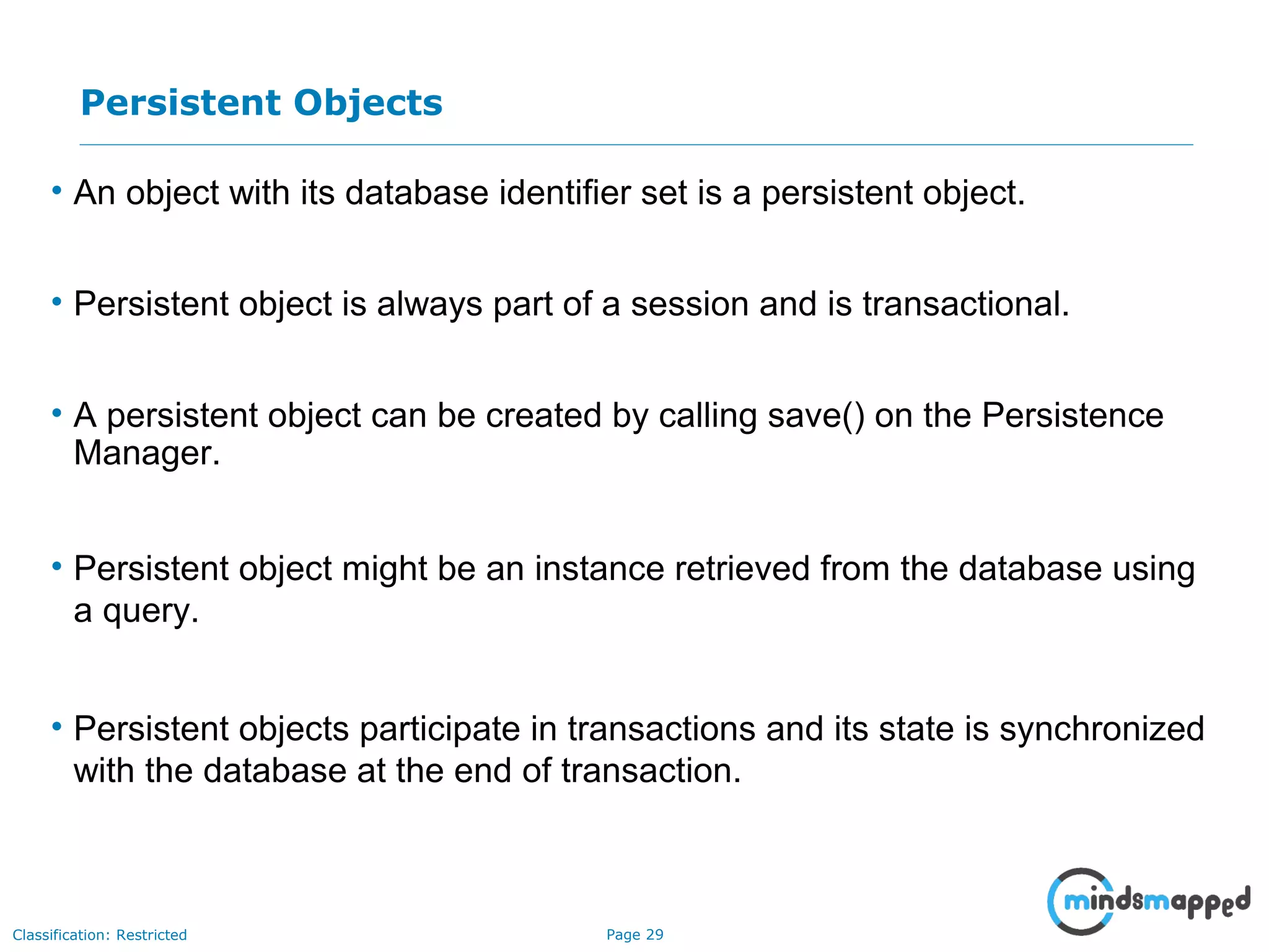 Page 29Classification: Restricted
Persistent Objects
• An object with its database identifier set is a persistent object.
• Persistent object is always part of a session and is transactional.
• A persistent object can be created by calling save() on the Persistence
Manager.
• Persistent object might be an instance retrieved from the database using
a query.
• Persistent objects participate in transactions and its state is synchronized
with the database at the end of transaction.
 