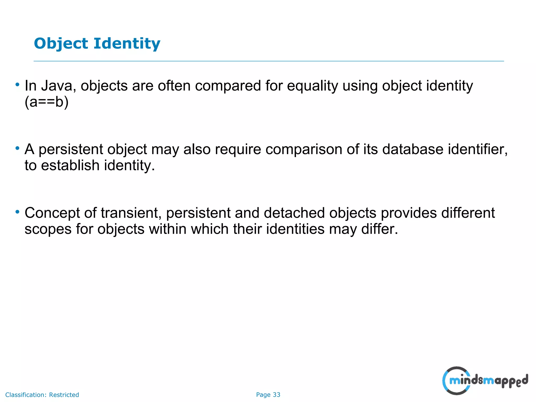 Page 33Classification: Restricted
Object Identity
• In Java, objects are often compared for equality using object identity
(a==b)
• A persistent object may also require comparison of its database identifier,
to establish identity.
• Concept of transient, persistent and detached objects provides different
scopes for objects within which their identities may differ.
 