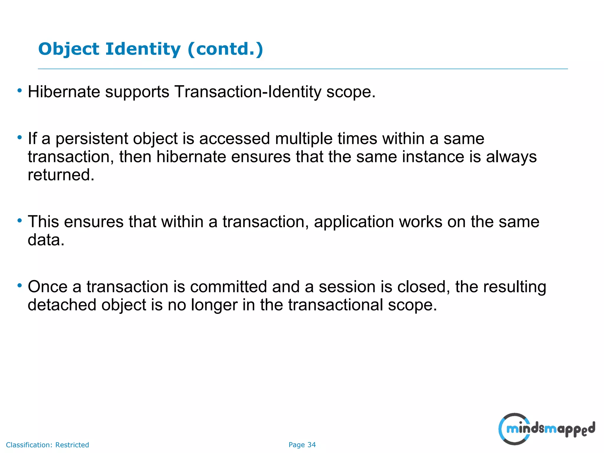 Page 34Classification: Restricted
Object Identity (contd.)
• Hibernate supports Transaction-Identity scope.
• If a persistent object is accessed multiple times within a same
transaction, then hibernate ensures that the same instance is always
returned.
• This ensures that within a transaction, application works on the same
data.
• Once a transaction is committed and a session is closed, the resulting
detached object is no longer in the transactional scope.
 
