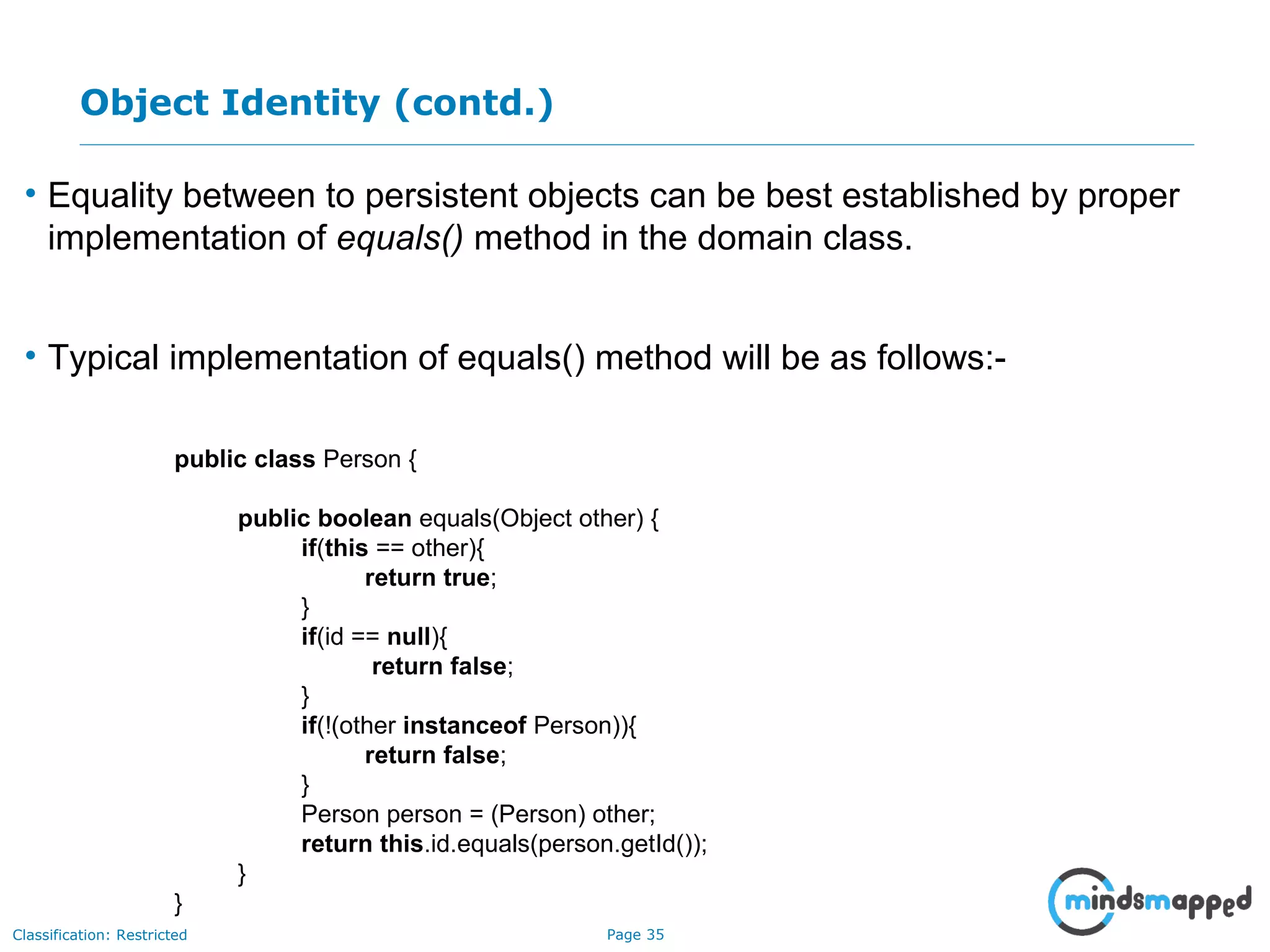 Page 35Classification: Restricted
Object Identity (contd.)
• Equality between to persistent objects can be best established by proper
implementation of equals() method in the domain class.
• Typical implementation of equals() method will be as follows:-
public class Person {
public boolean equals(Object other) {
if(this == other){
return true;
}
if(id == null){
return false;
}
if(!(other instanceof Person)){
return false;
}
Person person = (Person) other;
return this.id.equals(person.getId());
}
}
 
