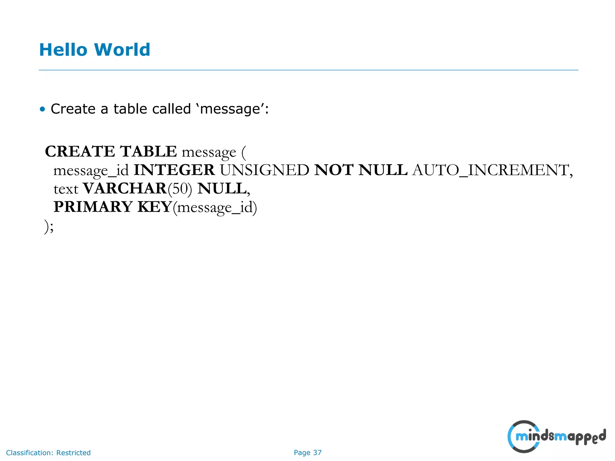 Page 37Classification: Restricted
Hello World
• Create a table called ‘message’:
CREATE TABLE message (
message_id INTEGER UNSIGNED NOT NULL AUTO_INCREMENT,
text VARCHAR(50) NULL,
PRIMARY KEY(message_id)
);
 