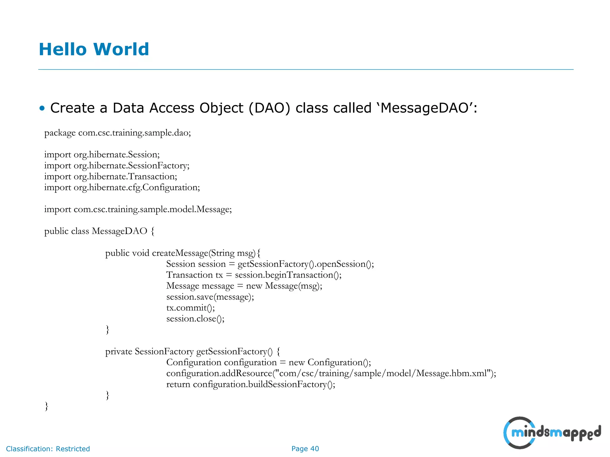 Page 40Classification: Restricted
Hello World
• Create a Data Access Object (DAO) class called ‘MessageDAO’:
package com.csc.training.sample.dao;
import org.hibernate.Session;
import org.hibernate.SessionFactory;
import org.hibernate.Transaction;
import org.hibernate.cfg.Configuration;
import com.csc.training.sample.model.Message;
public class MessageDAO {
public void createMessage(String msg){
Session session = getSessionFactory().openSession();
Transaction tx = session.beginTransaction();
Message message = new Message(msg);
session.save(message);
tx.commit();
session.close();
}
private SessionFactory getSessionFactory() {
Configuration configuration = new Configuration();
configuration.addResource("com/csc/training/sample/model/Message.hbm.xml");
return configuration.buildSessionFactory();
}
}
 