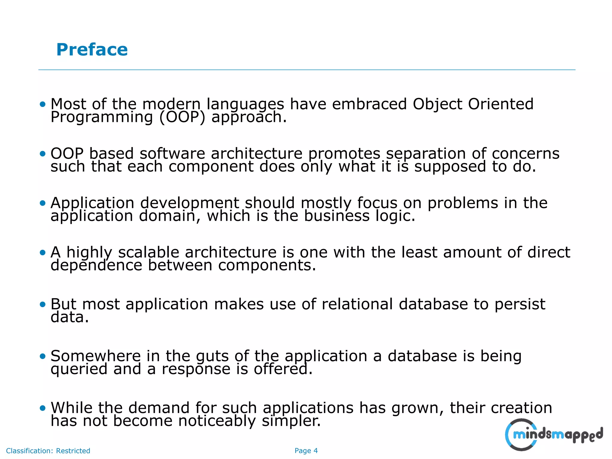 Page 4Classification: Restricted
Preface
• Most of the modern languages have embraced Object Oriented
Programming (OOP) approach.
• OOP based software architecture promotes separation of concerns
such that each component does only what it is supposed to do.
• Application development should mostly focus on problems in the
application domain, which is the business logic.
• A highly scalable architecture is one with the least amount of direct
dependence between components.
• But most application makes use of relational database to persist
data.
• Somewhere in the guts of the application a database is being
queried and a response is offered.
• While the demand for such applications has grown, their creation
has not become noticeably simpler.
 
