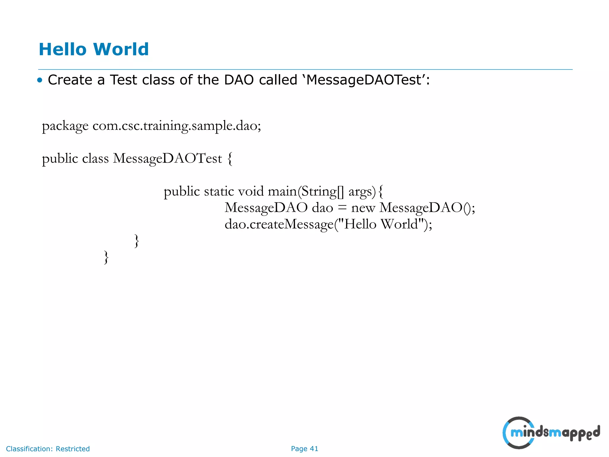 Page 41Classification: Restricted
Hello World
• Create a Test class of the DAO called ‘MessageDAOTest’:
package com.csc.training.sample.dao;
public class MessageDAOTest {
public static void main(String[] args){
MessageDAO dao = new MessageDAO();
dao.createMessage("Hello World");
}
}
 