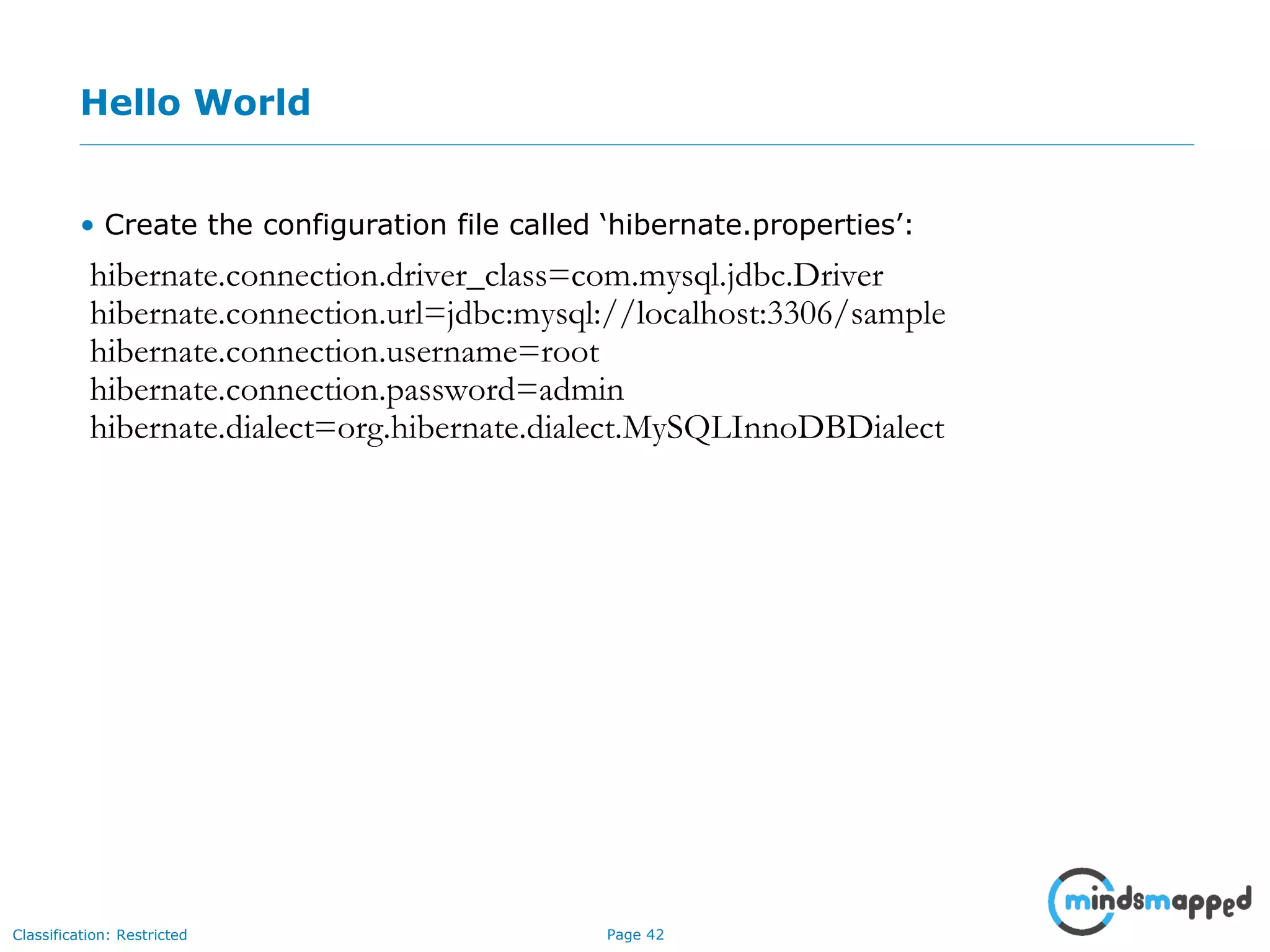Page 42Classification: Restricted
Hello World
• Create the configuration file called ‘hibernate.properties’:
hibernate.connection.driver_class=com.mysql.jdbc.Driver
hibernate.connection.url=jdbc:mysql://localhost:3306/sample
hibernate.connection.username=root
hibernate.connection.password=admin
hibernate.dialect=org.hibernate.dialect.MySQLInnoDBDialect
 