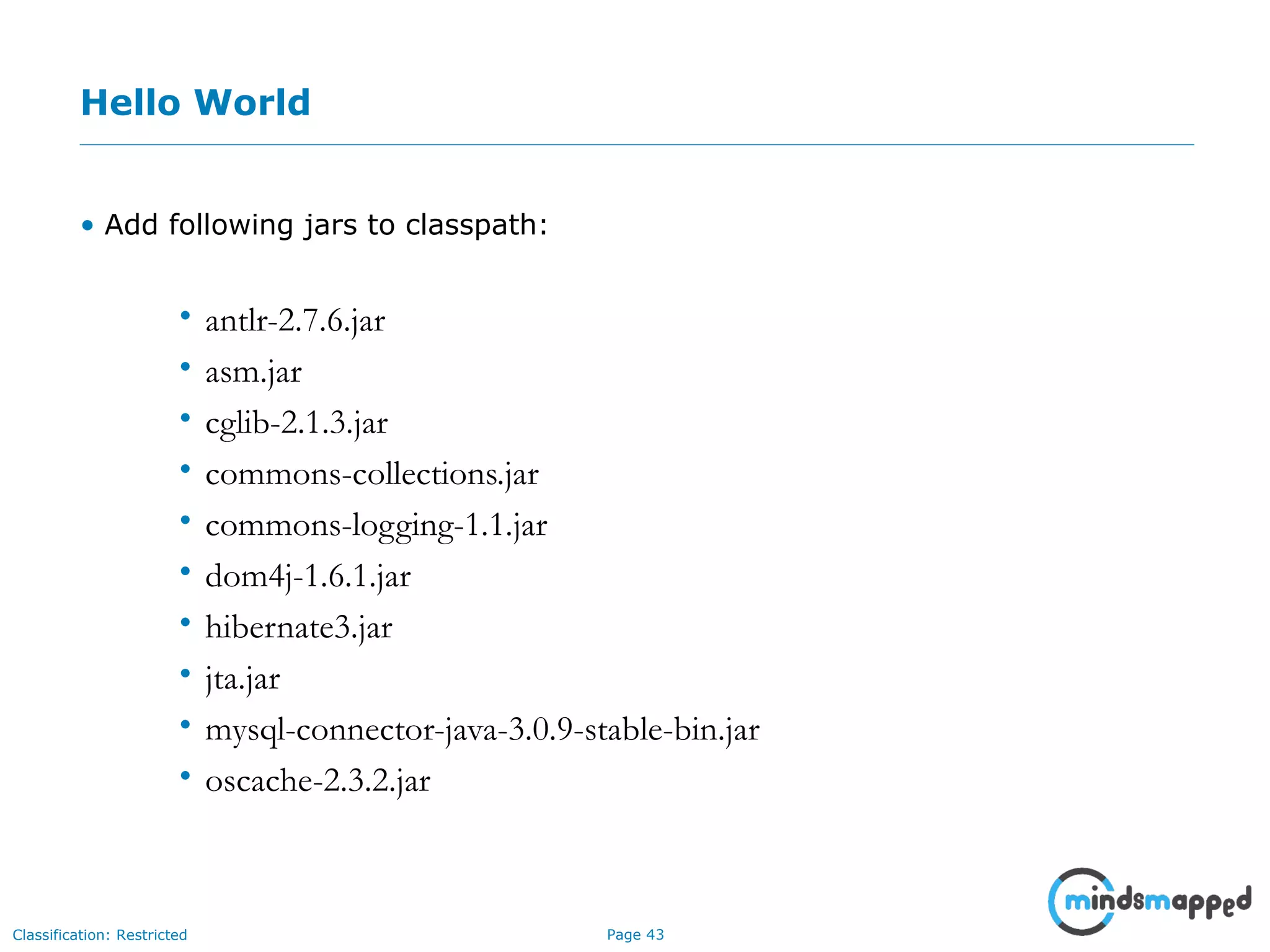 Page 43Classification: Restricted
Hello World
• Add following jars to classpath:
• antlr-2.7.6.jar
• asm.jar
• cglib-2.1.3.jar
• commons-collections.jar
• commons-logging-1.1.jar
• dom4j-1.6.1.jar
• hibernate3.jar
• jta.jar
• mysql-connector-java-3.0.9-stable-bin.jar
• oscache-2.3.2.jar
 