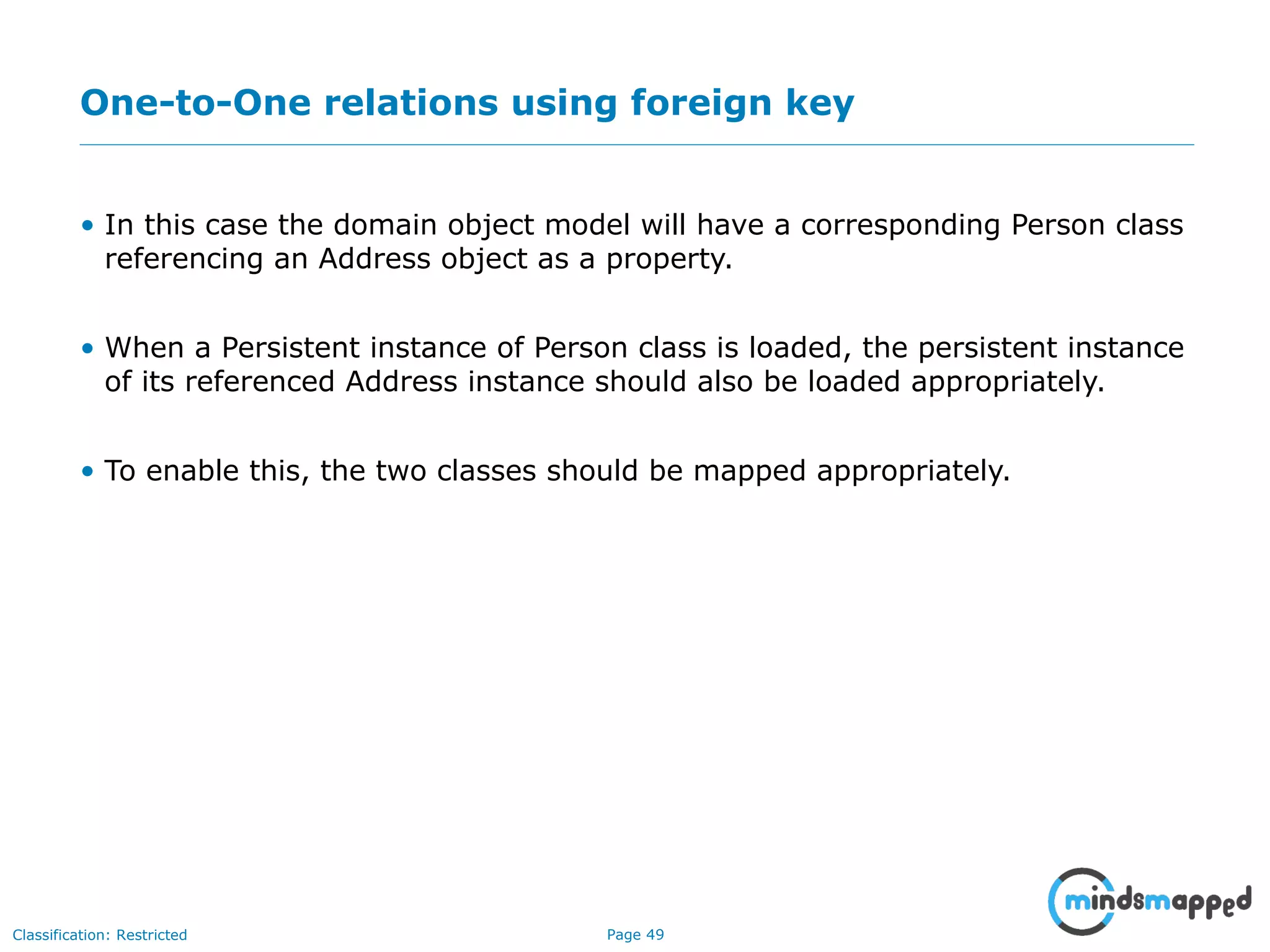 Page 49Classification: Restricted
One-to-One relations using foreign key
• In this case the domain object model will have a corresponding Person class
referencing an Address object as a property.
• When a Persistent instance of Person class is loaded, the persistent instance
of its referenced Address instance should also be loaded appropriately.
• To enable this, the two classes should be mapped appropriately.
 
