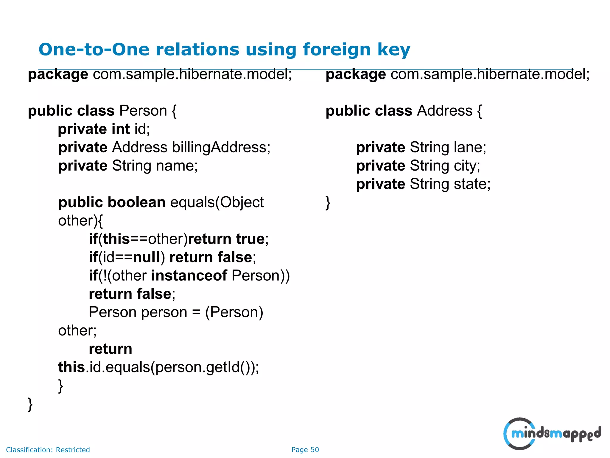 Page 50Classification: Restricted
One-to-One relations using foreign key
package com.sample.hibernate.model;
public class Person {
private int id;
private Address billingAddress;
private String name;
public boolean equals(Object
other){
if(this==other)return true;
if(id==null) return false;
if(!(other instanceof Person))
return false;
Person person = (Person)
other;
return
this.id.equals(person.getId());
}
}
package com.sample.hibernate.model;
public class Address {
private String lane;
private String city;
private String state;
}
 
