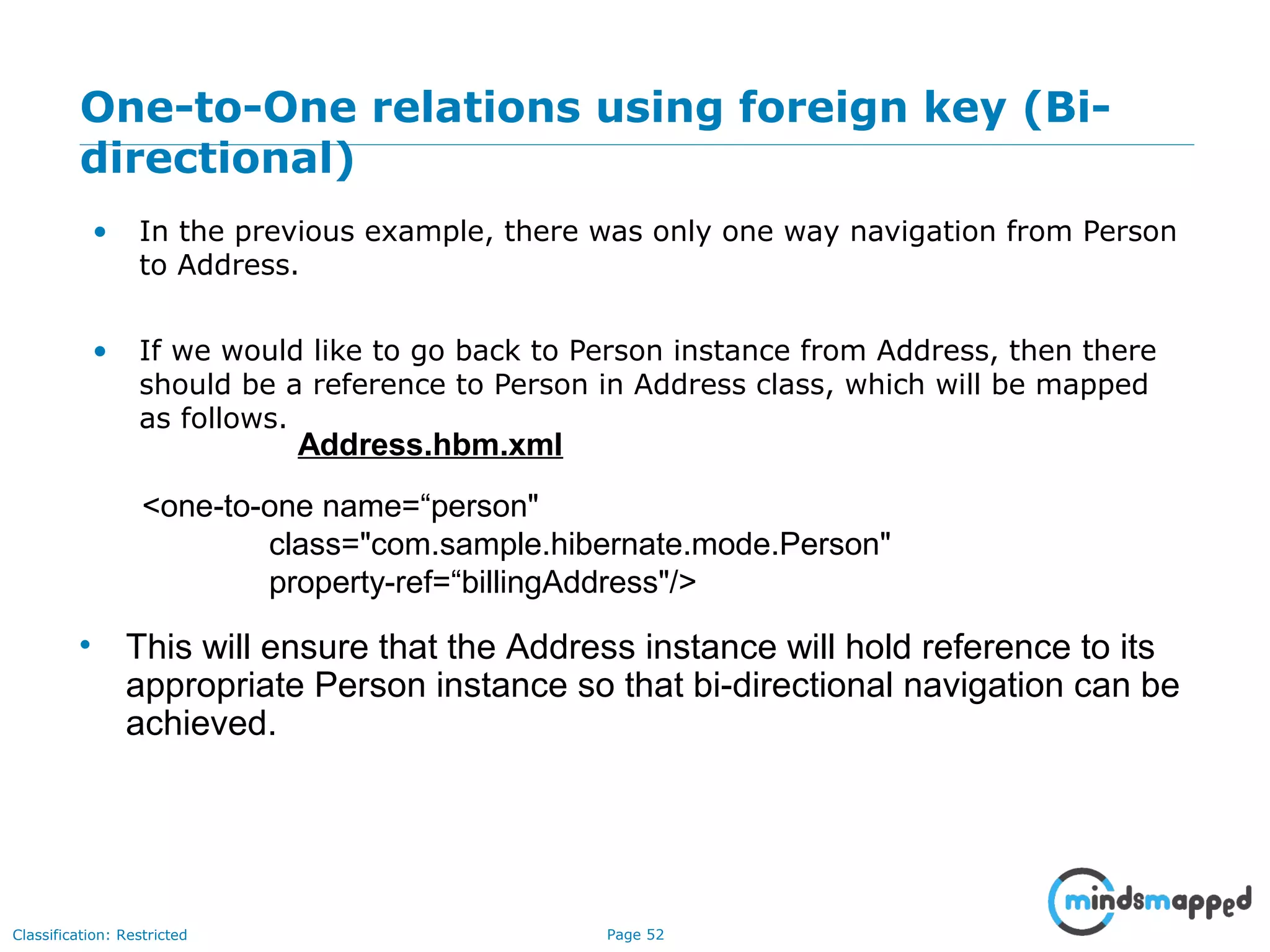 Page 52Classification: Restricted
One-to-One relations using foreign key (Bi-
directional)
• In the previous example, there was only one way navigation from Person
to Address.
• If we would like to go back to Person instance from Address, then there
should be a reference to Person in Address class, which will be mapped
as follows.
<one-to-one name=“person"
class="com.sample.hibernate.mode.Person"
property-ref=“billingAddress"/>
Address.hbm.xml
• This will ensure that the Address instance will hold reference to its
appropriate Person instance so that bi-directional navigation can be
achieved.
 