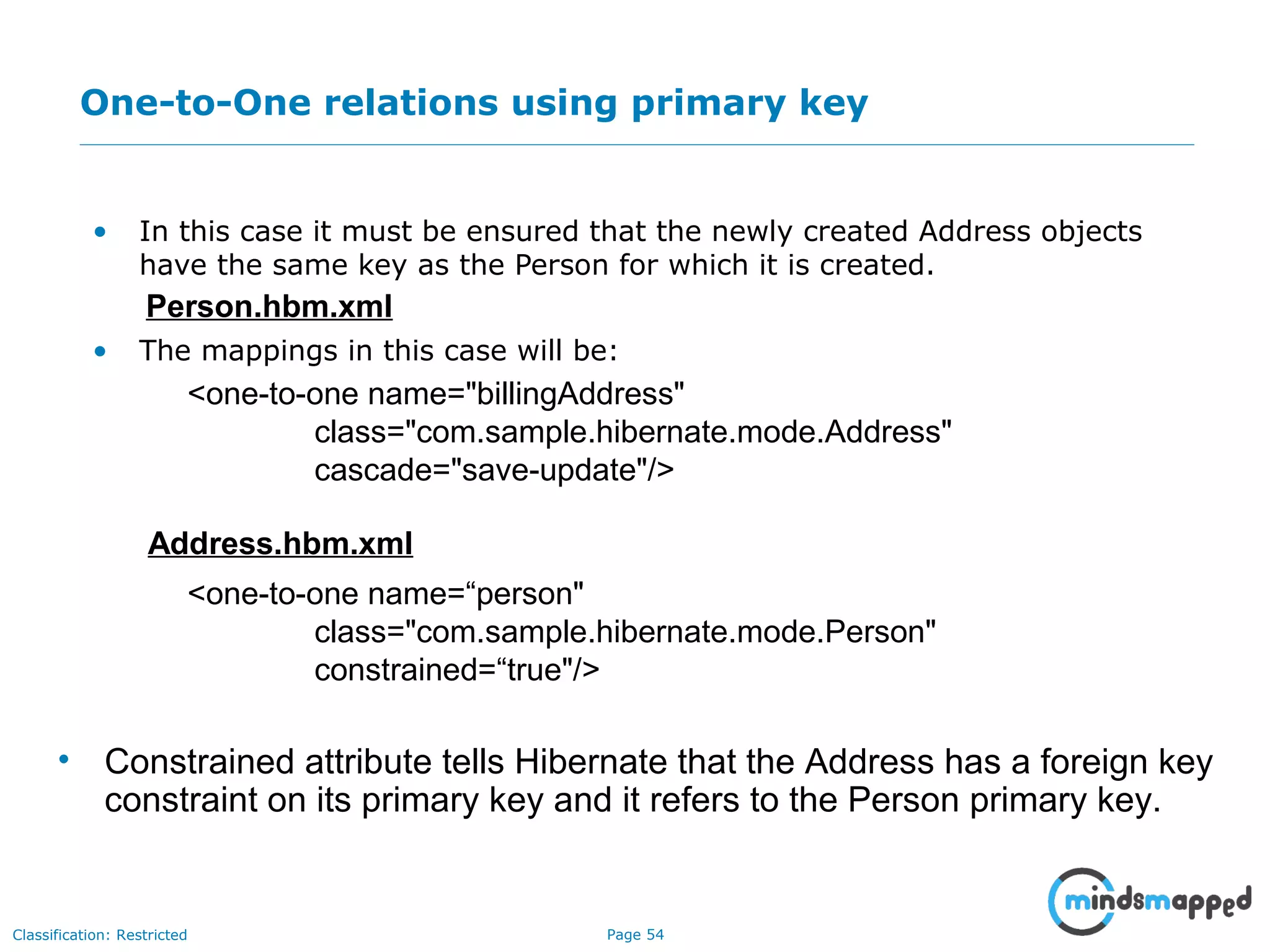 Page 54Classification: Restricted
One-to-One relations using primary key
• In this case it must be ensured that the newly created Address objects
have the same key as the Person for which it is created.
• The mappings in this case will be:
Person.hbm.xml
<one-to-one name="billingAddress"
class="com.sample.hibernate.mode.Address"
cascade="save-update"/>
Address.hbm.xml
<one-to-one name=“person"
class="com.sample.hibernate.mode.Person"
constrained=“true"/>
• Constrained attribute tells Hibernate that the Address has a foreign key
constraint on its primary key and it refers to the Person primary key.
 