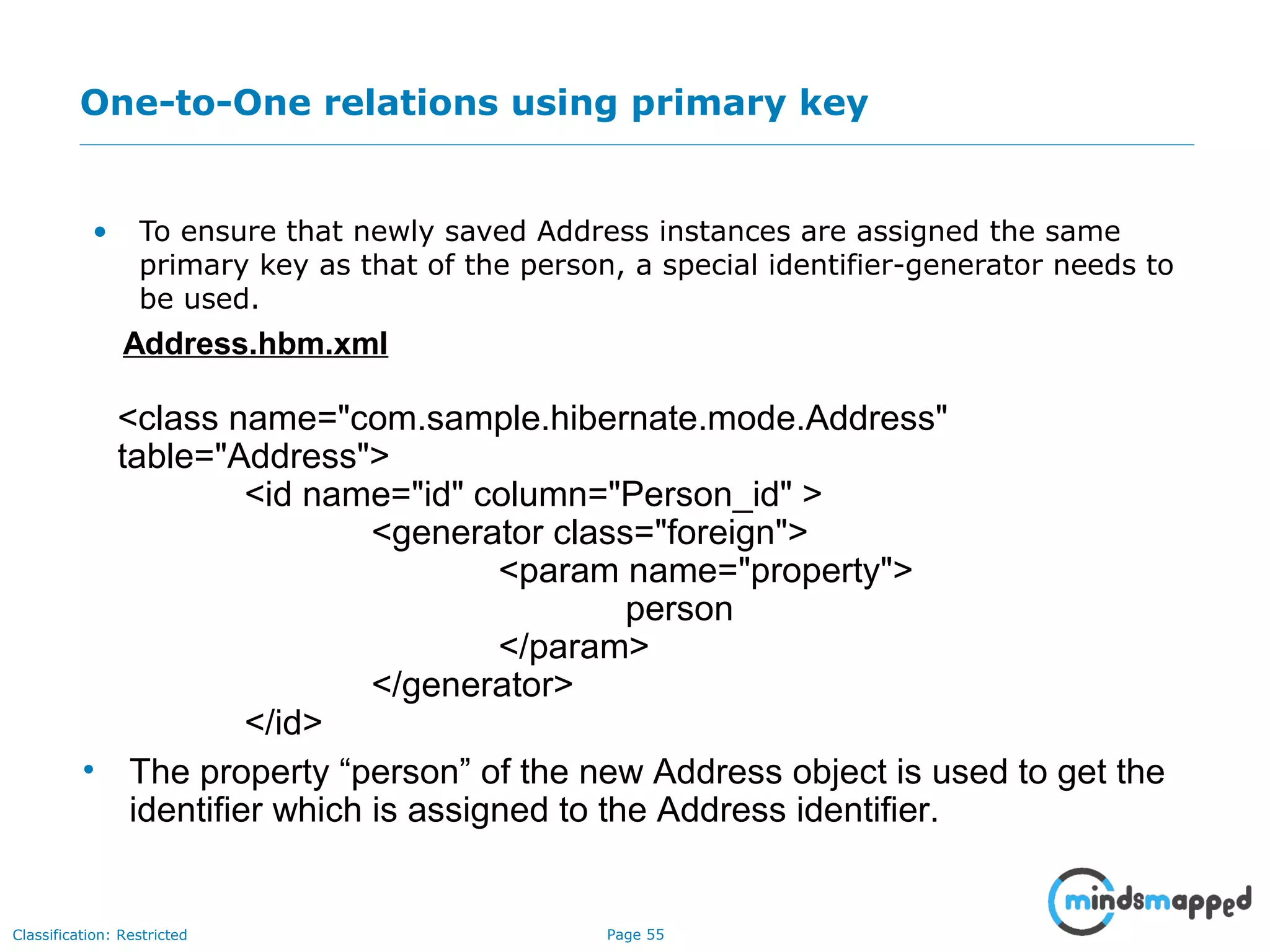 Page 55Classification: Restricted
One-to-One relations using primary key
• To ensure that newly saved Address instances are assigned the same
primary key as that of the person, a special identifier-generator needs to
be used.
Address.hbm.xml
<class name="com.sample.hibernate.mode.Address"
table="Address">
<id name="id" column="Person_id" >
<generator class="foreign">
<param name="property">
person
</param>
</generator>
</id>
• The property “person” of the new Address object is used to get the
identifier which is assigned to the Address identifier.
 