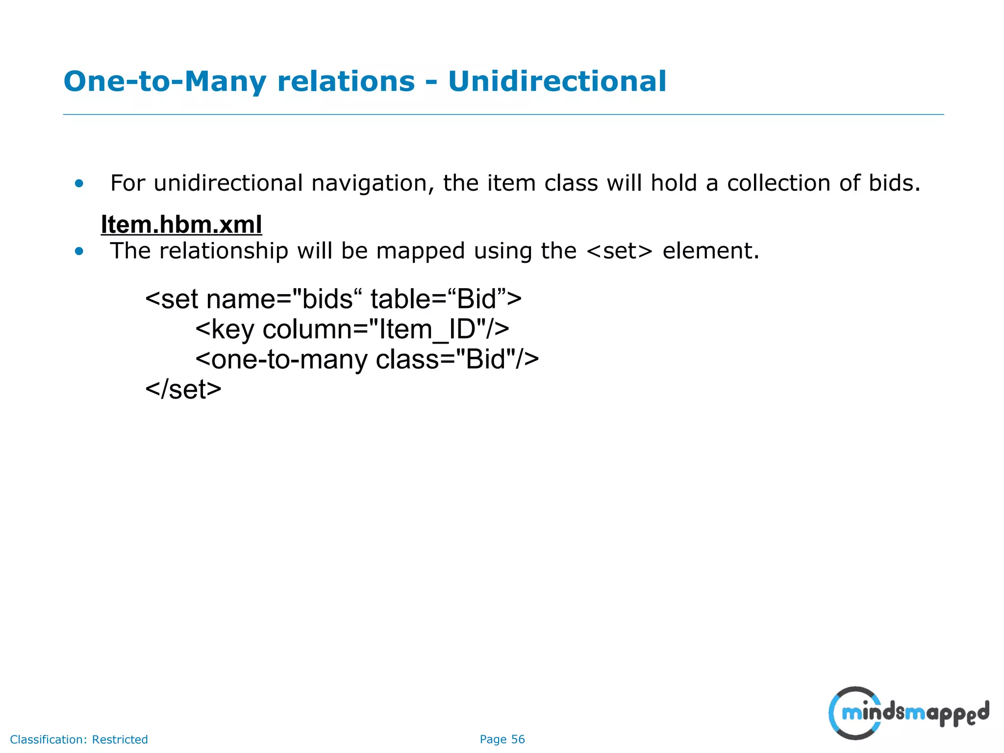 Page 56Classification: Restricted
One-to-Many relations - Unidirectional
• For unidirectional navigation, the item class will hold a collection of bids.
• The relationship will be mapped using the <set> element.
Item.hbm.xml
<set name="bids“ table=“Bid”>
<key column="Item_ID"/>
<one-to-many class="Bid"/>
</set>
 
