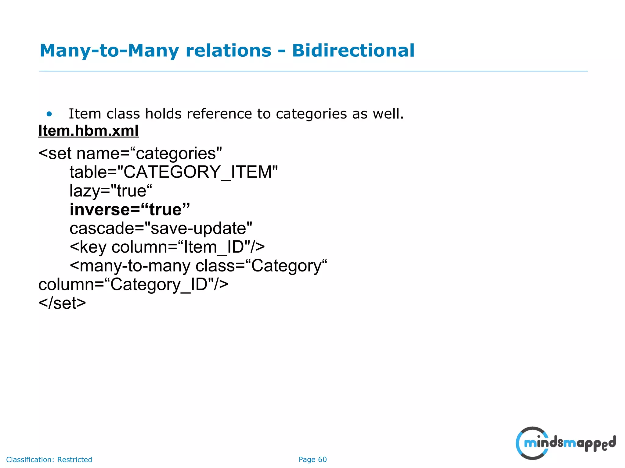 Page 60Classification: Restricted
Many-to-Many relations - Bidirectional
• Item class holds reference to categories as well.
Item.hbm.xml
<set name=“categories"
table="CATEGORY_ITEM"
lazy="true“
inverse=“true”
cascade="save-update"
<key column=“Item_ID"/>
<many-to-many class=“Category“
column=“Category_ID"/>
</set>
 