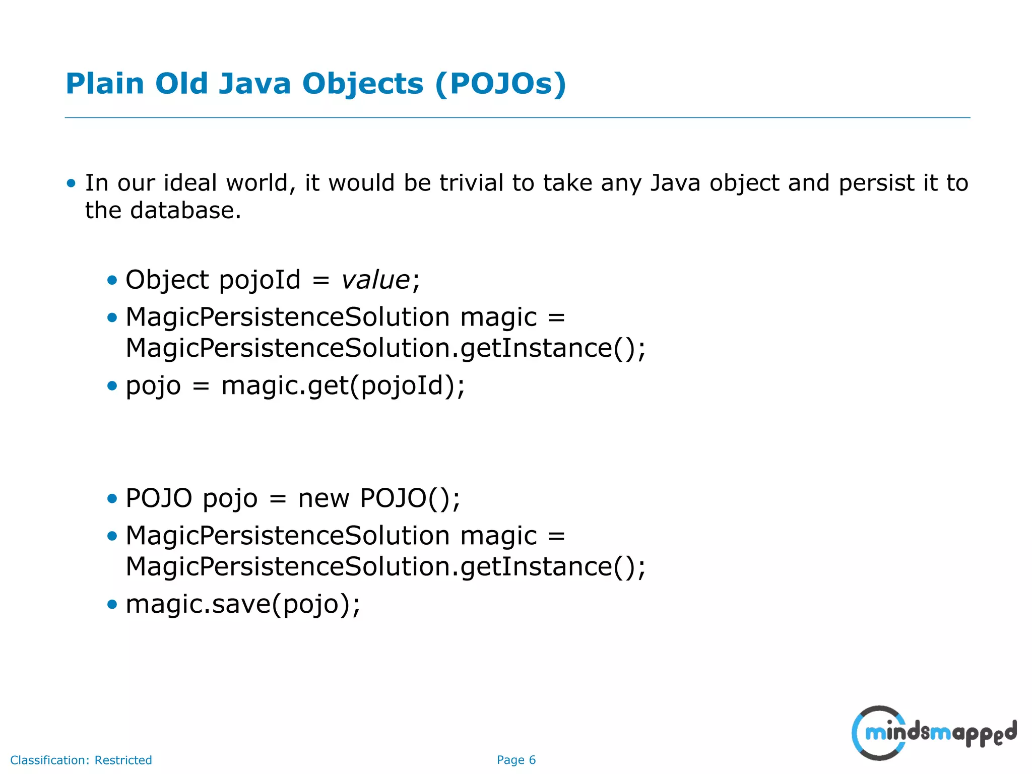 Page 6Classification: Restricted
Plain Old Java Objects (POJOs)
• In our ideal world, it would be trivial to take any Java object and persist it to
the database.
• Object pojoId = value;
• MagicPersistenceSolution magic =
MagicPersistenceSolution.getInstance();
• pojo = magic.get(pojoId);
• POJO pojo = new POJO();
• MagicPersistenceSolution magic =
MagicPersistenceSolution.getInstance();
• magic.save(pojo);
 