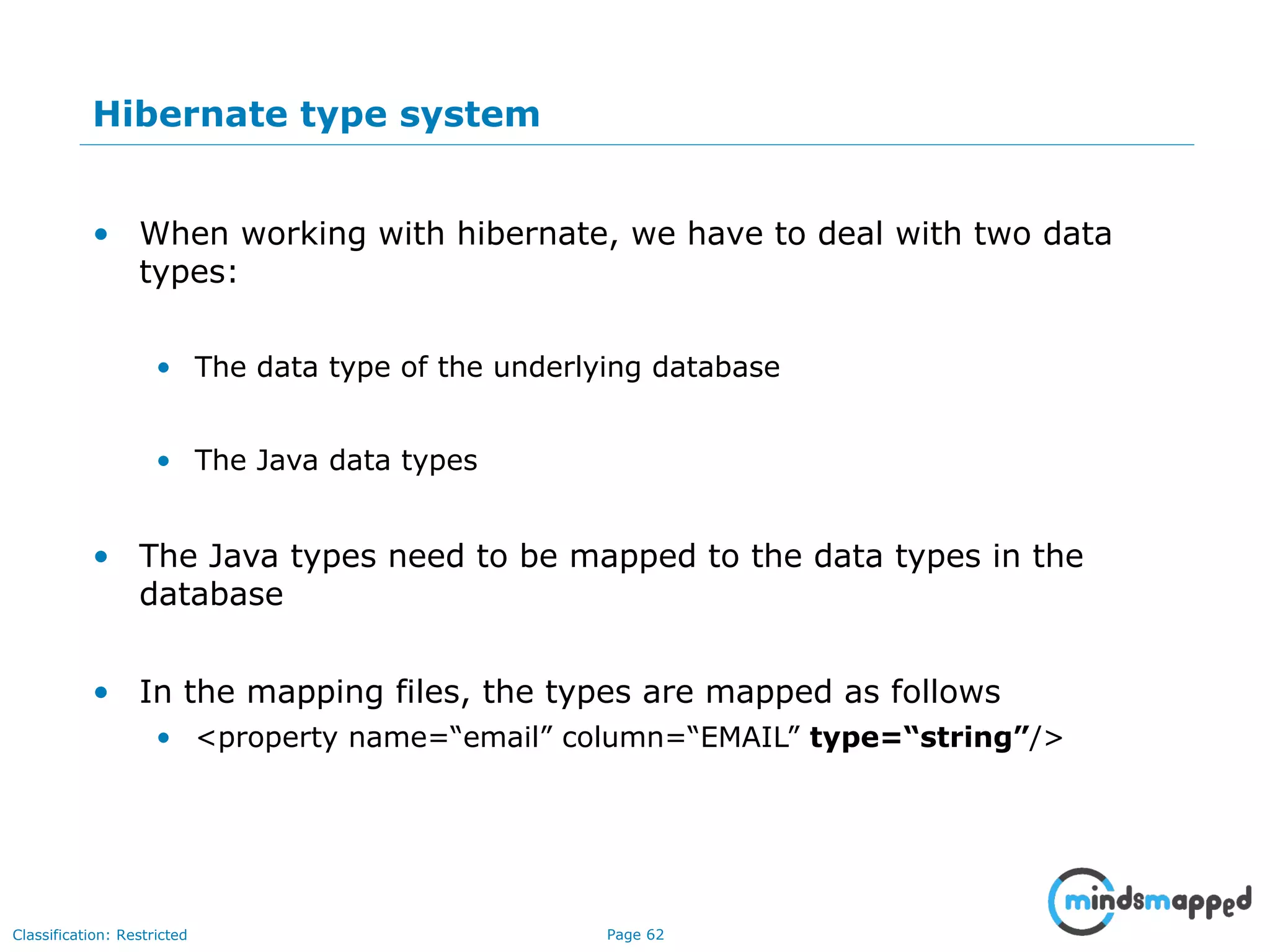 Page 62Classification: Restricted
Hibernate type system
• When working with hibernate, we have to deal with two data
types:
• The data type of the underlying database
• The Java data types
• The Java types need to be mapped to the data types in the
database
• In the mapping files, the types are mapped as follows
• <property name=“email” column=“EMAIL” type=“string”/>
 