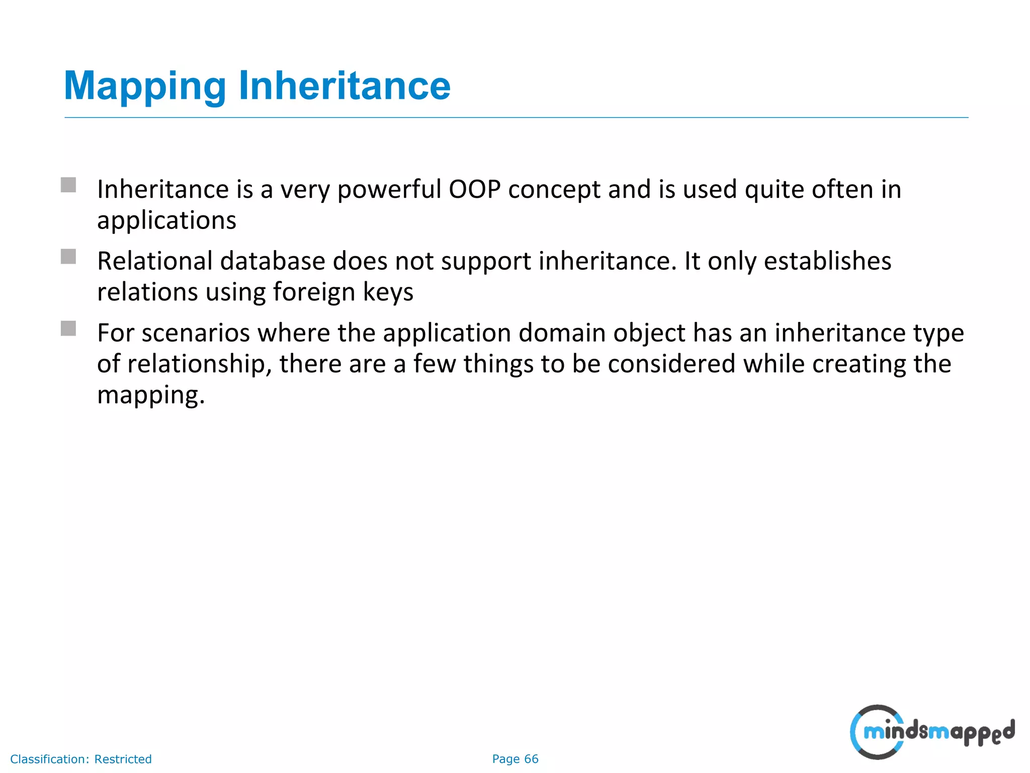 Page 66Classification: Restricted
Mapping Inheritance
 Inheritance is a very powerful OOP concept and is used quite often in
applications
 Relational database does not support inheritance. It only establishes
relations using foreign keys
 For scenarios where the application domain object has an inheritance type
of relationship, there are a few things to be considered while creating the
mapping.
 
