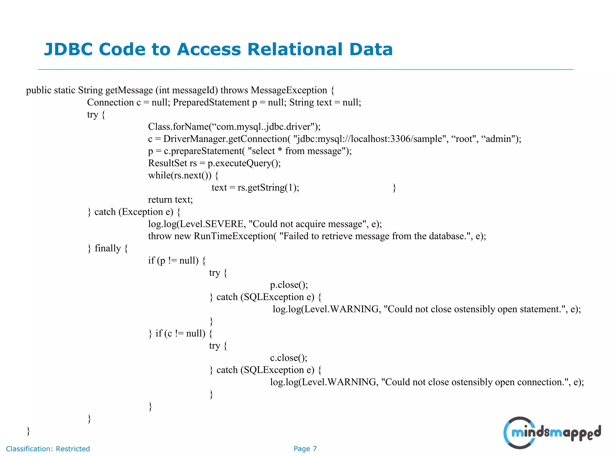 Page 7Classification: Restricted
JDBC Code to Access Relational Data
Impact on an Audience
What you say How you SayWhat is seen
public static String getMessage (int messageId) throws MessageException {
Connection c = null; PreparedStatement p = null; String text = null;
try {
Class.forName(“com.mysql..jdbc.driver");
c = DriverManager.getConnection( "jdbc:mysql://localhost:3306/sample", “root", “admin");
p = c.prepareStatement( "select * from message");
ResultSet rs = p.executeQuery();
while(rs.next()) {
text = rs.getString(1); }
return text;
} catch (Exception e) {
log.log(Level.SEVERE, "Could not acquire message", e);
throw new RunTimeException( "Failed to retrieve message from the database.", e);
} finally {
if (p != null) {
try {
p.close();
} catch (SQLException e) {
log.log(Level.WARNING, "Could not close ostensibly open statement.", e);
}
} if (c != null) {
try {
c.close();
} catch (SQLException e) {
log.log(Level.WARNING, "Could not close ostensibly open connection.", e);
}
}
}
}
 