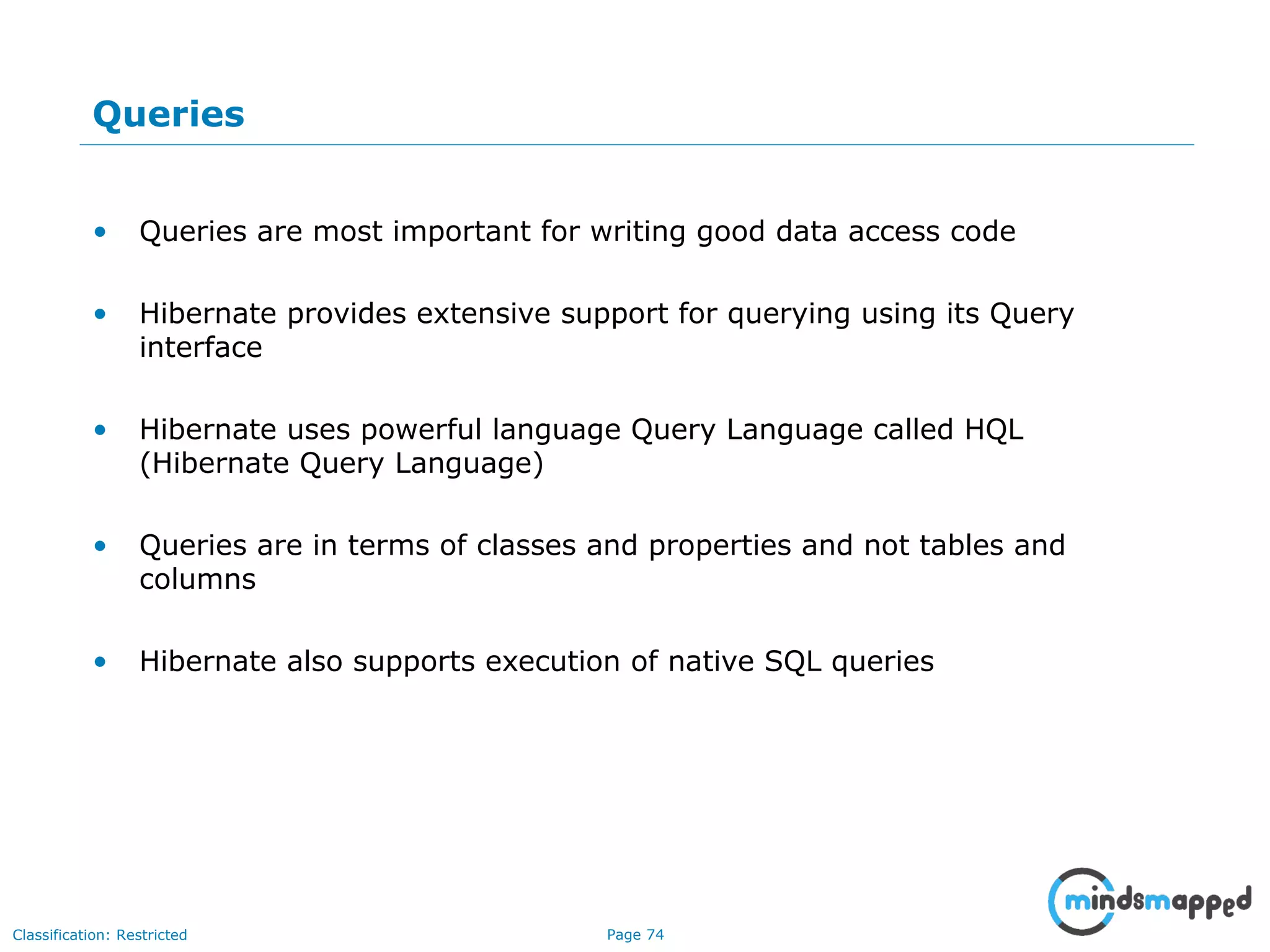 Page 74Classification: Restricted
Queries
• Queries are most important for writing good data access code
• Hibernate provides extensive support for querying using its Query
interface
• Hibernate uses powerful language Query Language called HQL
(Hibernate Query Language)
• Queries are in terms of classes and properties and not tables and
columns
• Hibernate also supports execution of native SQL queries
 