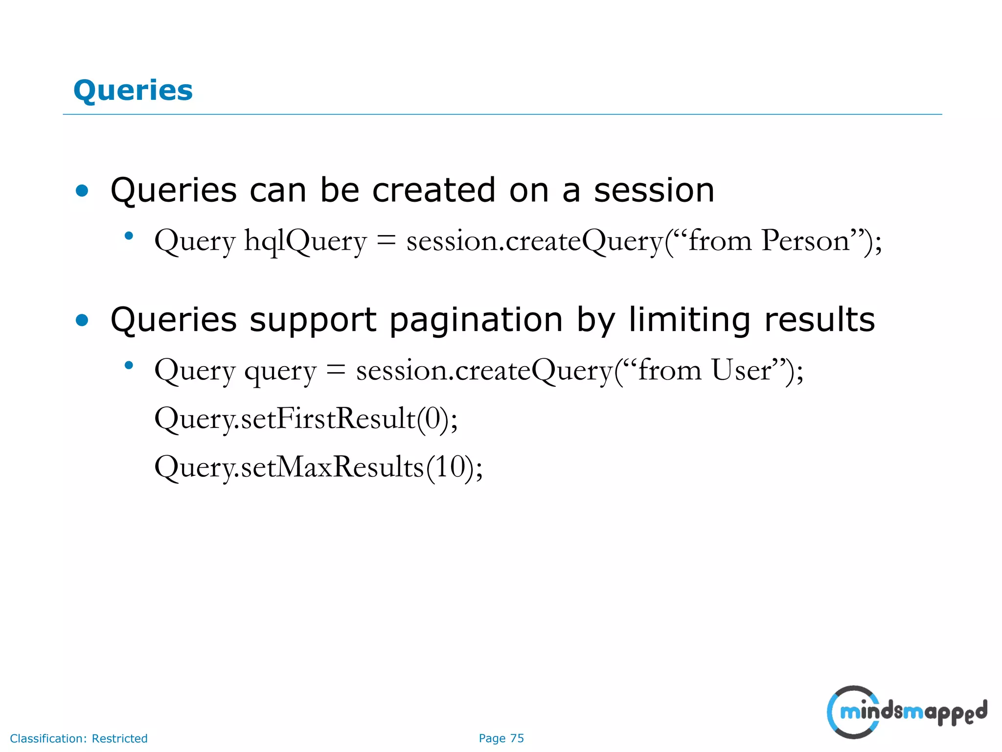 Page 75Classification: Restricted
Queries
• Queries can be created on a session
• Query hqlQuery = session.createQuery(“from Person”);
• Queries support pagination by limiting results
• Query query = session.createQuery(“from User”);
Query.setFirstResult(0);
Query.setMaxResults(10);
 