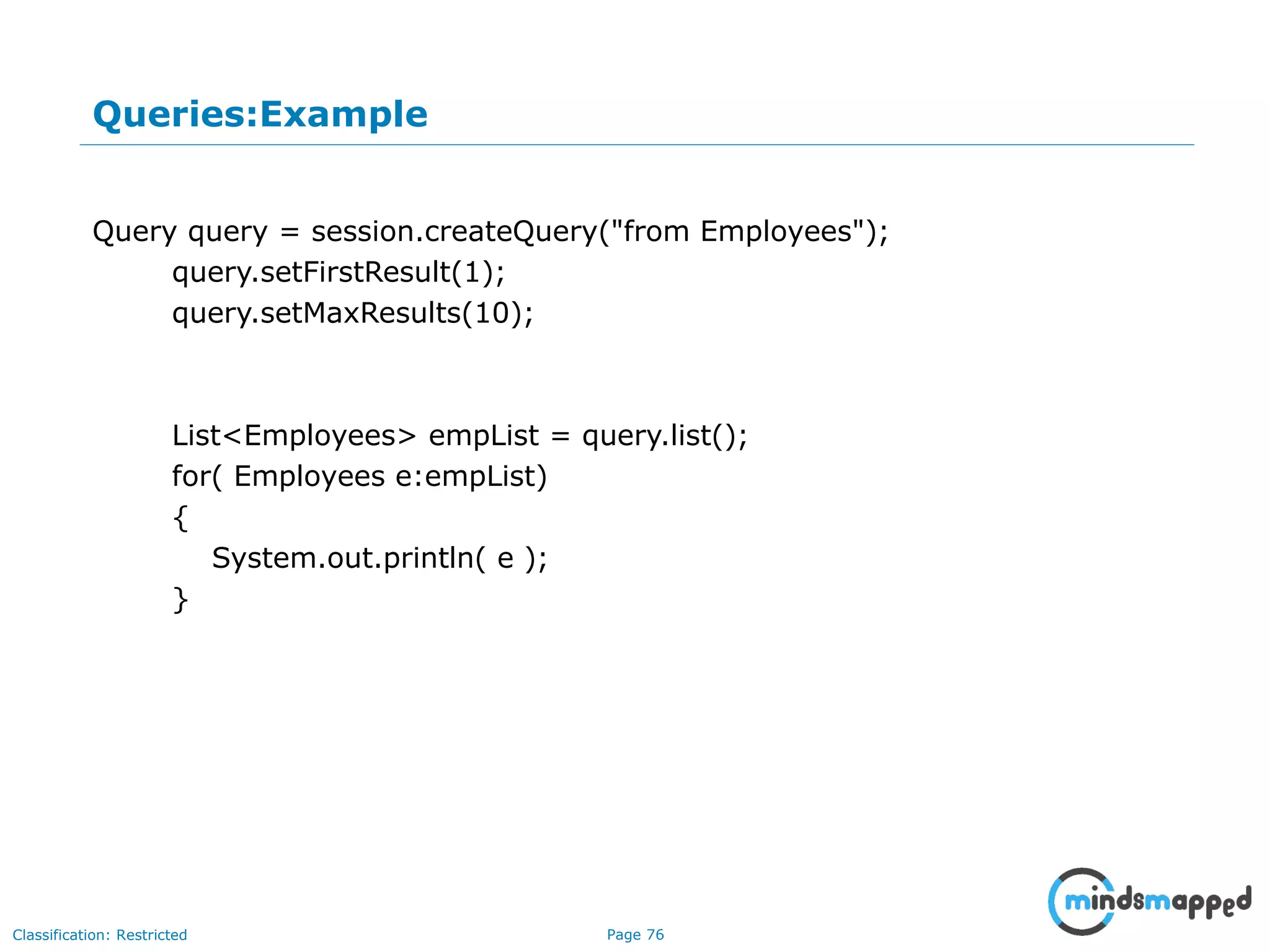 Page 76Classification: Restricted
Queries:Example
Query query = session.createQuery("from Employees");
query.setFirstResult(1);
query.setMaxResults(10);
List<Employees> empList = query.list();
for( Employees e:empList)
{
System.out.println( e );
}
 