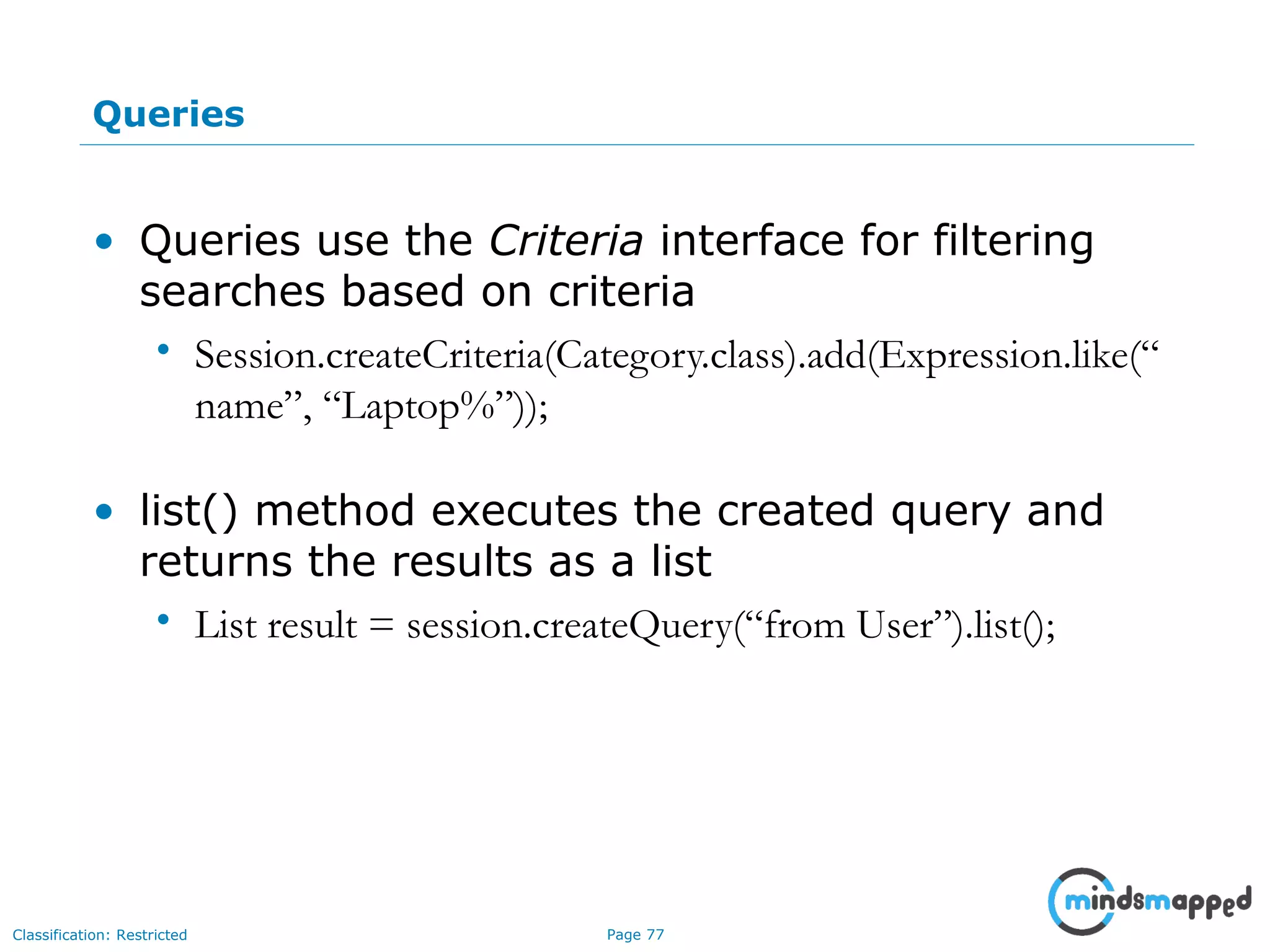 Page 77Classification: Restricted
Queries
• Queries use the Criteria interface for filtering
searches based on criteria
• Session.createCriteria(Category.class).add(Expression.like(“
name”, “Laptop%”));
• list() method executes the created query and
returns the results as a list
• List result = session.createQuery(“from User”).list();
 