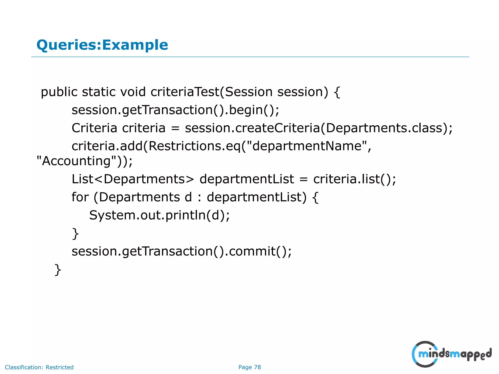 Page 78Classification: Restricted
Queries:Example
public static void criteriaTest(Session session) {
session.getTransaction().begin();
Criteria criteria = session.createCriteria(Departments.class);
criteria.add(Restrictions.eq("departmentName",
"Accounting"));
List<Departments> departmentList = criteria.list();
for (Departments d : departmentList) {
System.out.println(d);
}
session.getTransaction().commit();
}
 