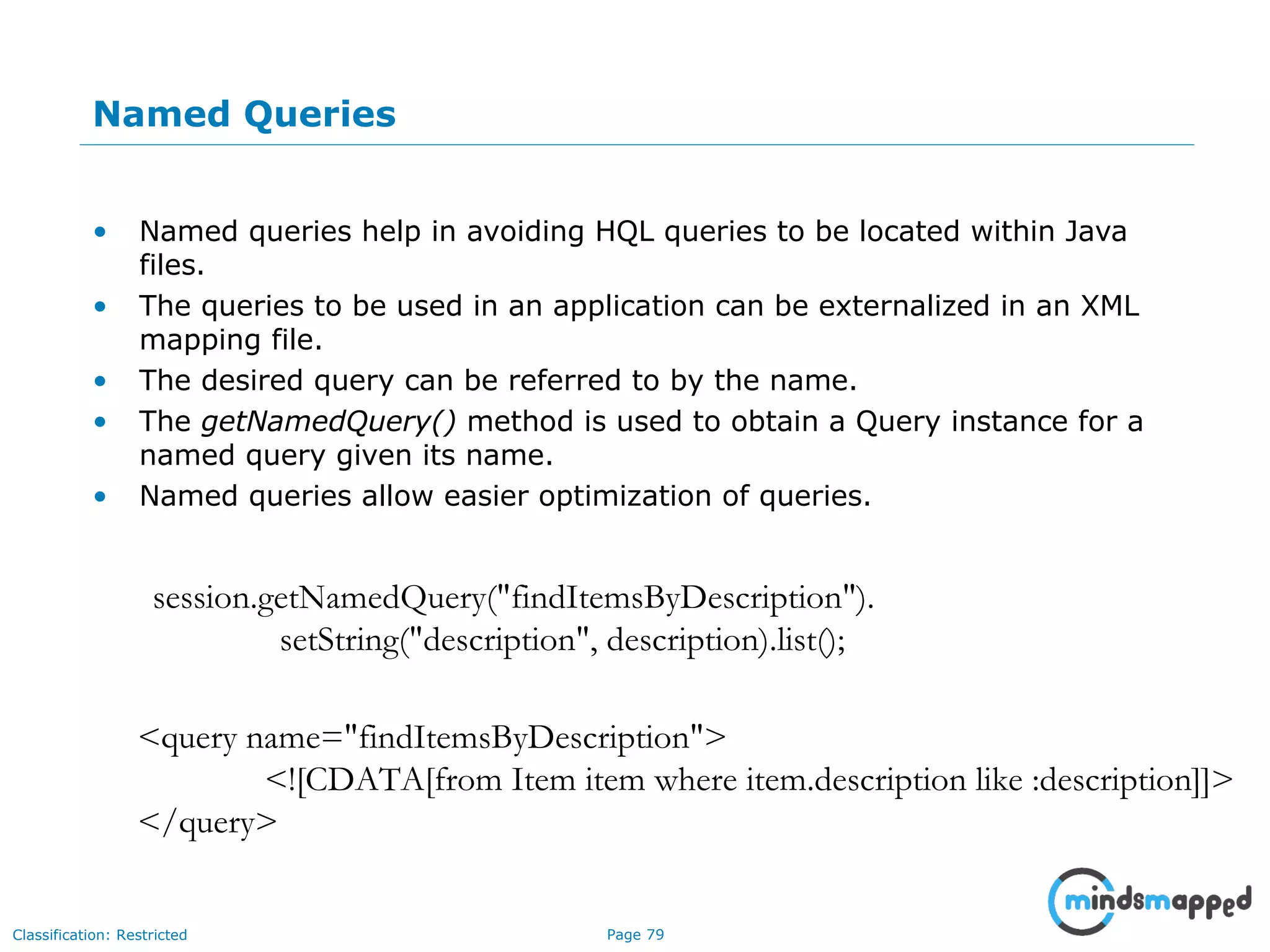 Page 79Classification: Restricted
Named Queries
• Named queries help in avoiding HQL queries to be located within Java
files.
• The queries to be used in an application can be externalized in an XML
mapping file.
• The desired query can be referred to by the name.
• The getNamedQuery() method is used to obtain a Query instance for a
named query given its name.
• Named queries allow easier optimization of queries.
session.getNamedQuery("findItemsByDescription").
setString("description", description).list();
<query name="findItemsByDescription">
<![CDATA[from Item item where item.description like :description]]>
</query>
 