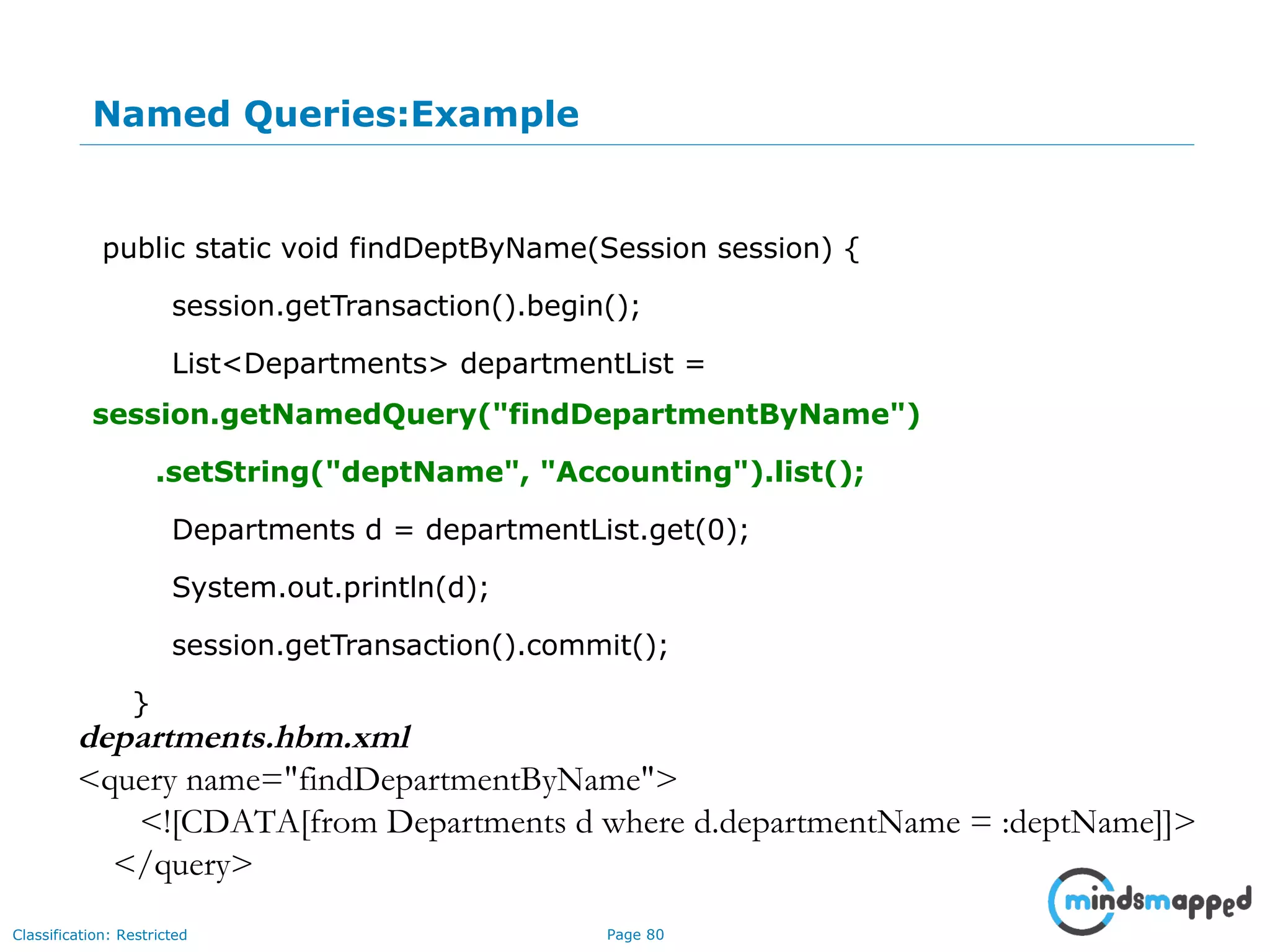 Page 80Classification: Restricted
Named Queries:Example
public static void findDeptByName(Session session) {
session.getTransaction().begin();
List<Departments> departmentList =
session.getNamedQuery("findDepartmentByName")
.setString("deptName", "Accounting").list();
Departments d = departmentList.get(0);
System.out.println(d);
session.getTransaction().commit();
}
departments.hbm.xml
<query name="findDepartmentByName">
<![CDATA[from Departments d where d.departmentName = :deptName]]>
</query>
 