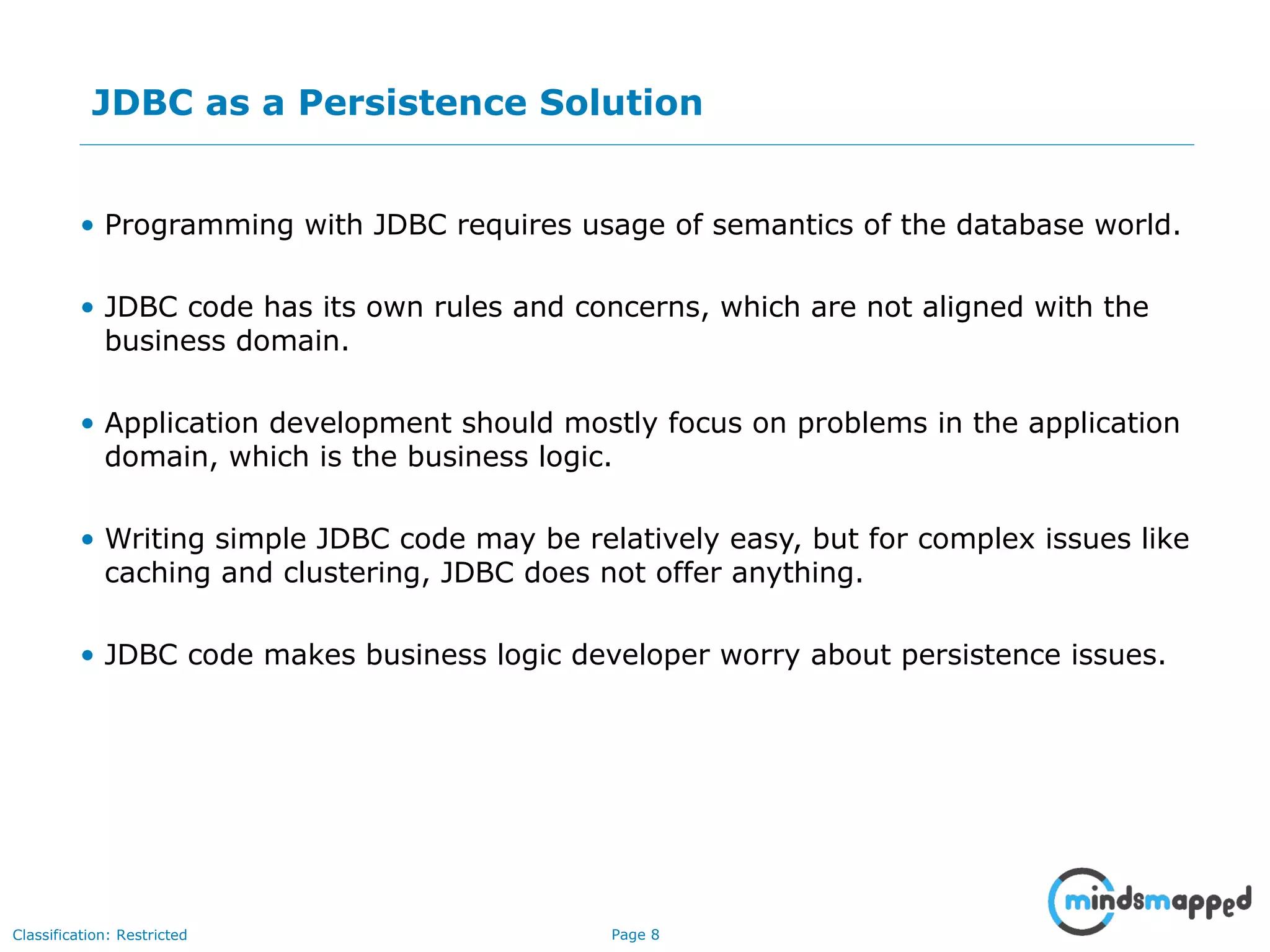 Page 8Classification: Restricted
JDBC as a Persistence Solution
• Programming with JDBC requires usage of semantics of the database world.
• JDBC code has its own rules and concerns, which are not aligned with the
business domain.
• Application development should mostly focus on problems in the application
domain, which is the business logic.
• Writing simple JDBC code may be relatively easy, but for complex issues like
caching and clustering, JDBC does not offer anything.
• JDBC code makes business logic developer worry about persistence issues.
Impact on an Audience
What you say How you SayWhat is seen
 