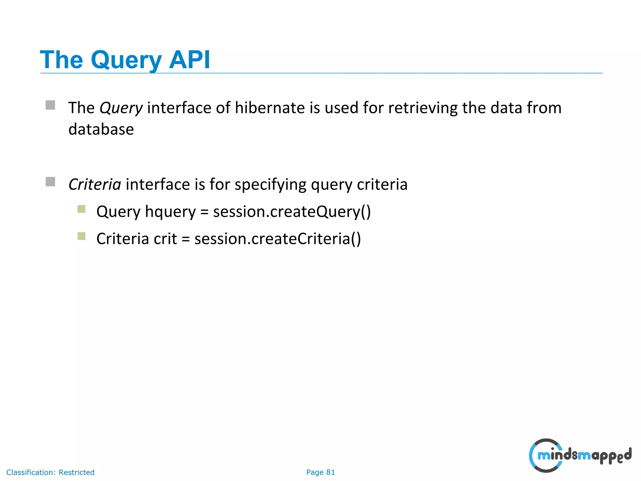 Page 81Classification: Restricted
The Query API
 The Query interface of hibernate is used for retrieving the data from
database
 Criteria interface is for specifying query criteria
 Query hquery = session.createQuery()
 Criteria crit = session.createCriteria()
 