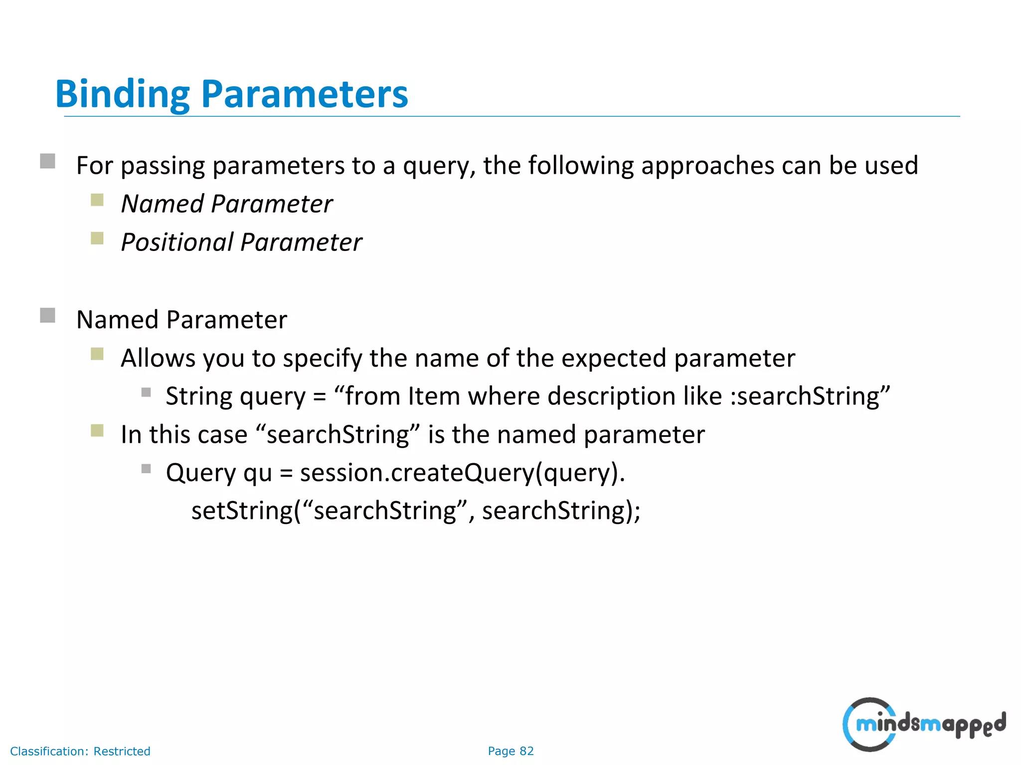 Page 82Classification: Restricted
Binding Parameters
 For passing parameters to a query, the following approaches can be used
 Named Parameter
 Positional Parameter
 Named Parameter
 Allows you to specify the name of the expected parameter
 String query = “from Item where description like :searchString”
 In this case “searchString” is the named parameter
 Query qu = session.createQuery(query).
setString(“searchString”, searchString);
 