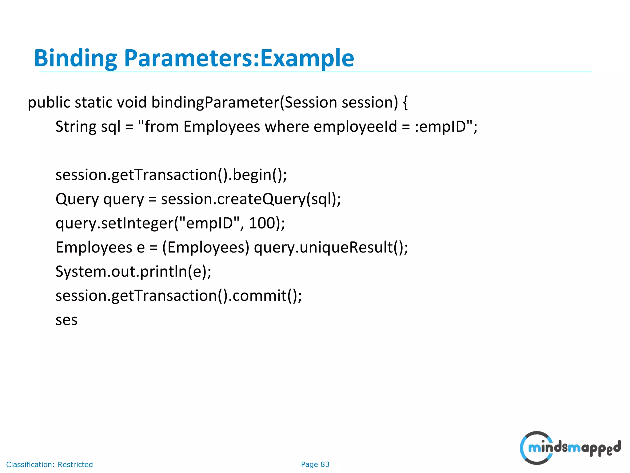 Page 83Classification: Restricted
Binding Parameters:Example
public static void bindingParameter(Session session) {
String sql = "from Employees where employeeId = :empID";
session.getTransaction().begin();
Query query = session.createQuery(sql);
query.setInteger("empID", 100);
Employees e = (Employees) query.uniqueResult();
System.out.println(e);
session.getTransaction().commit();
ses
 