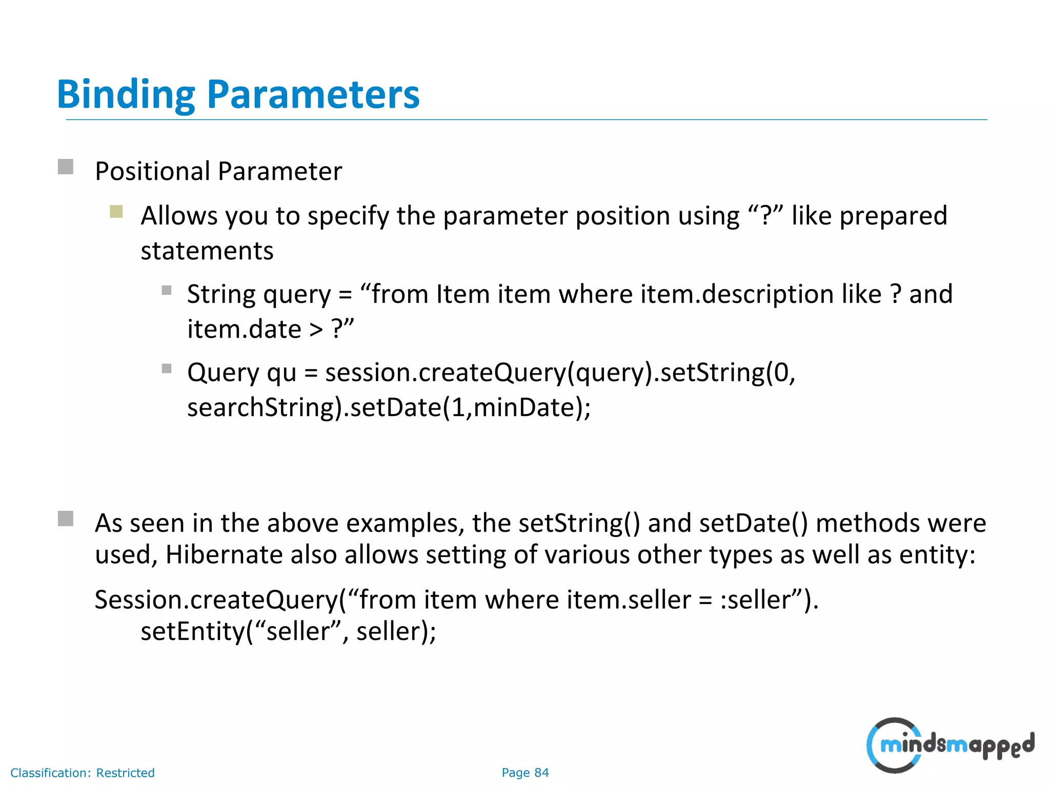Page 84Classification: Restricted
 Positional Parameter
 Allows you to specify the parameter position using “?” like prepared
statements
 String query = “from Item item where item.description like ? and
item.date > ?”
 Query qu = session.createQuery(query).setString(0,
searchString).setDate(1,minDate);
Binding Parameters
 As seen in the above examples, the setString() and setDate() methods were
used, Hibernate also allows setting of various other types as well as entity:
Session.createQuery(“from item where item.seller = :seller”).
setEntity(“seller”, seller);
 
