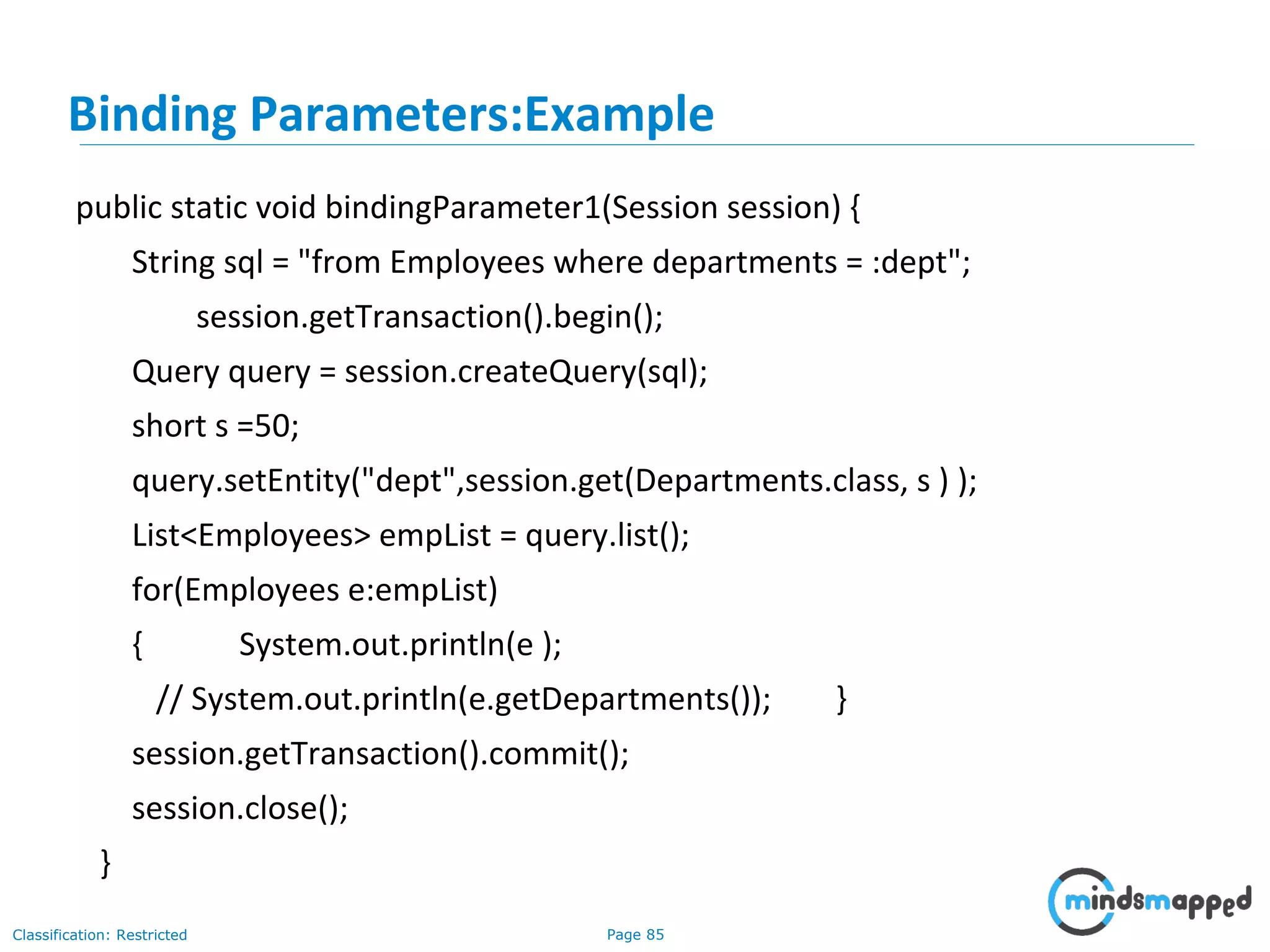 Page 85Classification: Restricted
public static void bindingParameter1(Session session) {
String sql = "from Employees where departments = :dept";
session.getTransaction().begin();
Query query = session.createQuery(sql);
short s =50;
query.setEntity("dept",session.get(Departments.class, s ) );
List<Employees> empList = query.list();
for(Employees e:empList)
{ System.out.println(e );
// System.out.println(e.getDepartments()); }
session.getTransaction().commit();
session.close();
}
Binding Parameters:Example
 