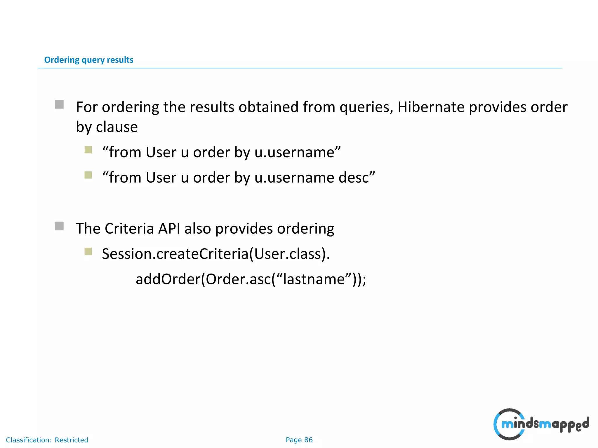 Page 86Classification: Restricted
Ordering query results
 For ordering the results obtained from queries, Hibernate provides order
by clause
 “from User u order by u.username”
 “from User u order by u.username desc”
 The Criteria API also provides ordering
 Session.createCriteria(User.class).
addOrder(Order.asc(“lastname”));
 
