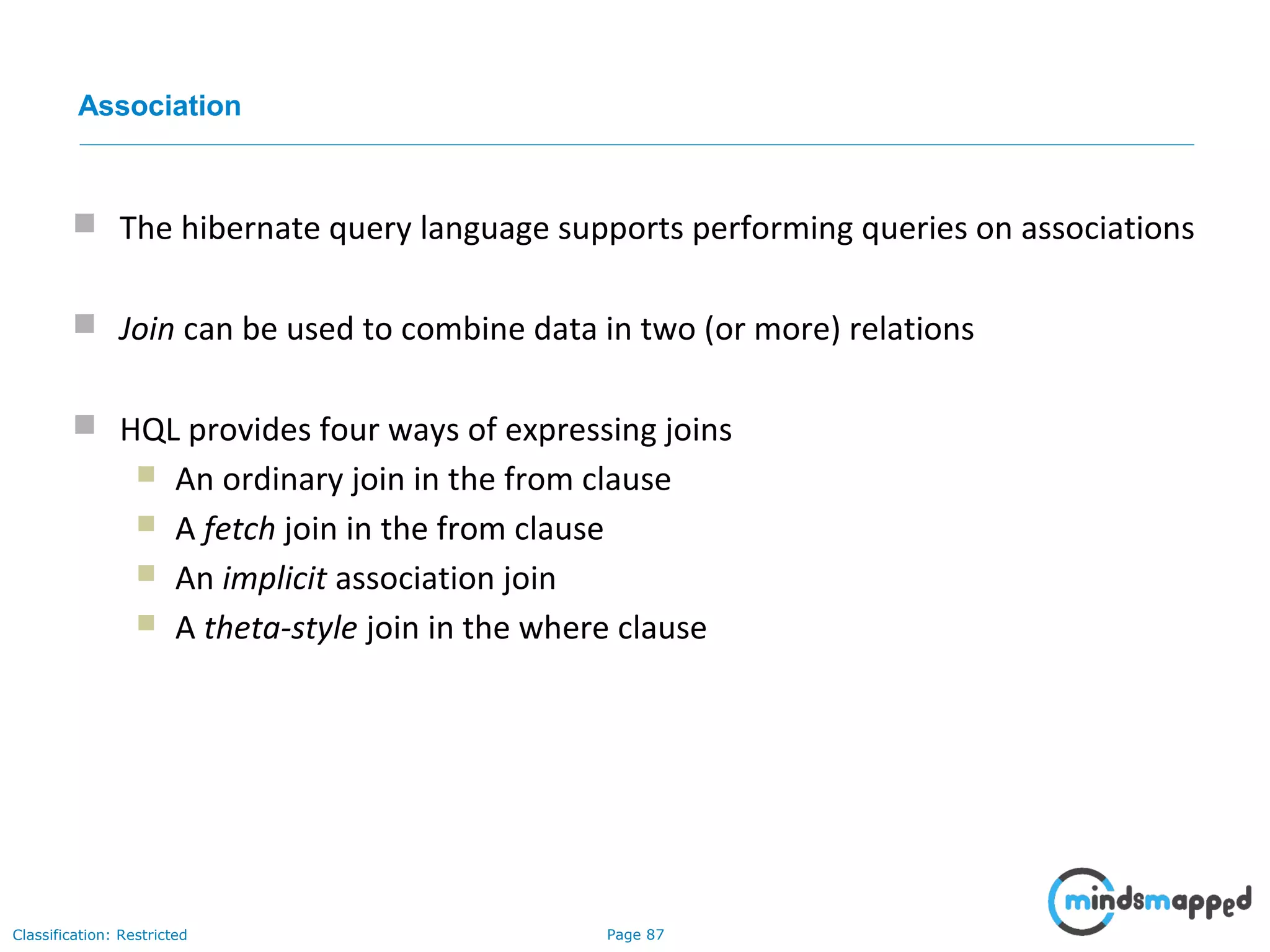 Page 87Classification: Restricted
Association
 The hibernate query language supports performing queries on associations
 Join can be used to combine data in two (or more) relations
 HQL provides four ways of expressing joins
 An ordinary join in the from clause
 A fetch join in the from clause
 An implicit association join
 A theta-style join in the where clause
 