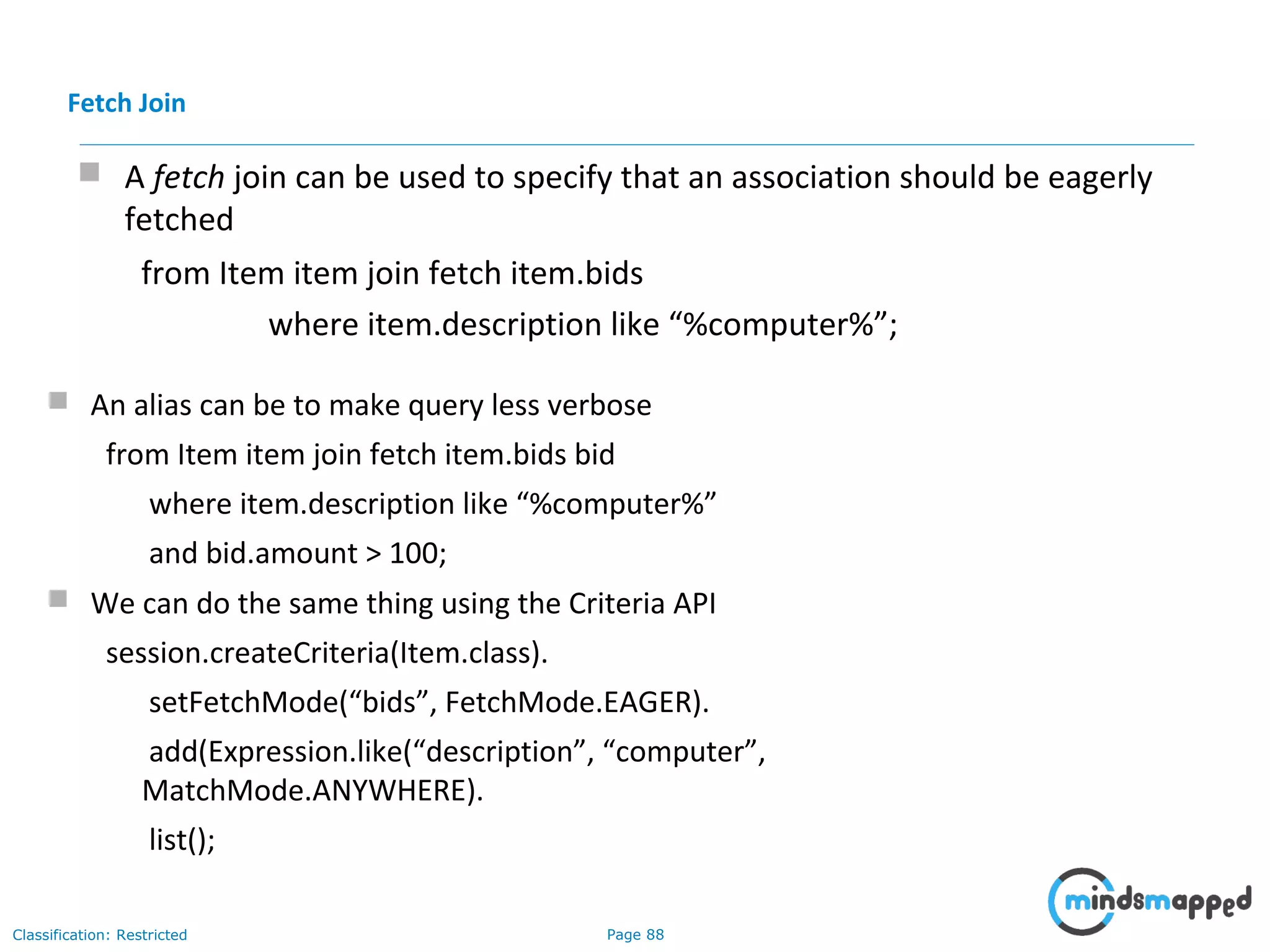 Page 88Classification: Restricted
 A fetch join can be used to specify that an association should be eagerly
fetched
from Item item join fetch item.bids
where item.description like “%computer%”;
Fetch Join
 An alias can be to make query less verbose
from Item item join fetch item.bids bid
where item.description like “%computer%”
and bid.amount > 100;
 We can do the same thing using the Criteria API
session.createCriteria(Item.class).
setFetchMode(“bids”, FetchMode.EAGER).
add(Expression.like(“description”, “computer”,
MatchMode.ANYWHERE).
list();
 