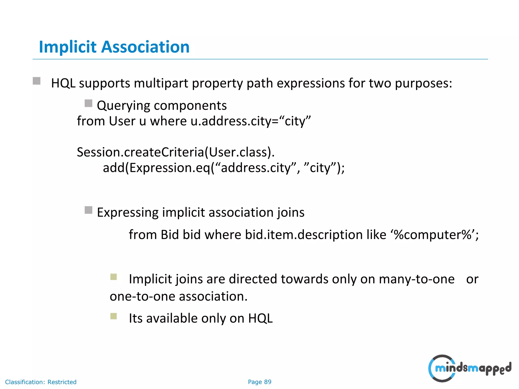 Page 89Classification: Restricted
Implicit Association
 HQL supports multipart property path expressions for two purposes:
 Querying components
from User u where u.address.city=“city”
Session.createCriteria(User.class).
add(Expression.eq(“address.city”, ”city”);
 Expressing implicit association joins
from Bid bid where bid.item.description like ‘%computer%’;
 Implicit joins are directed towards only on many-to-one or
one-to-one association.
 Its available only on HQL
 