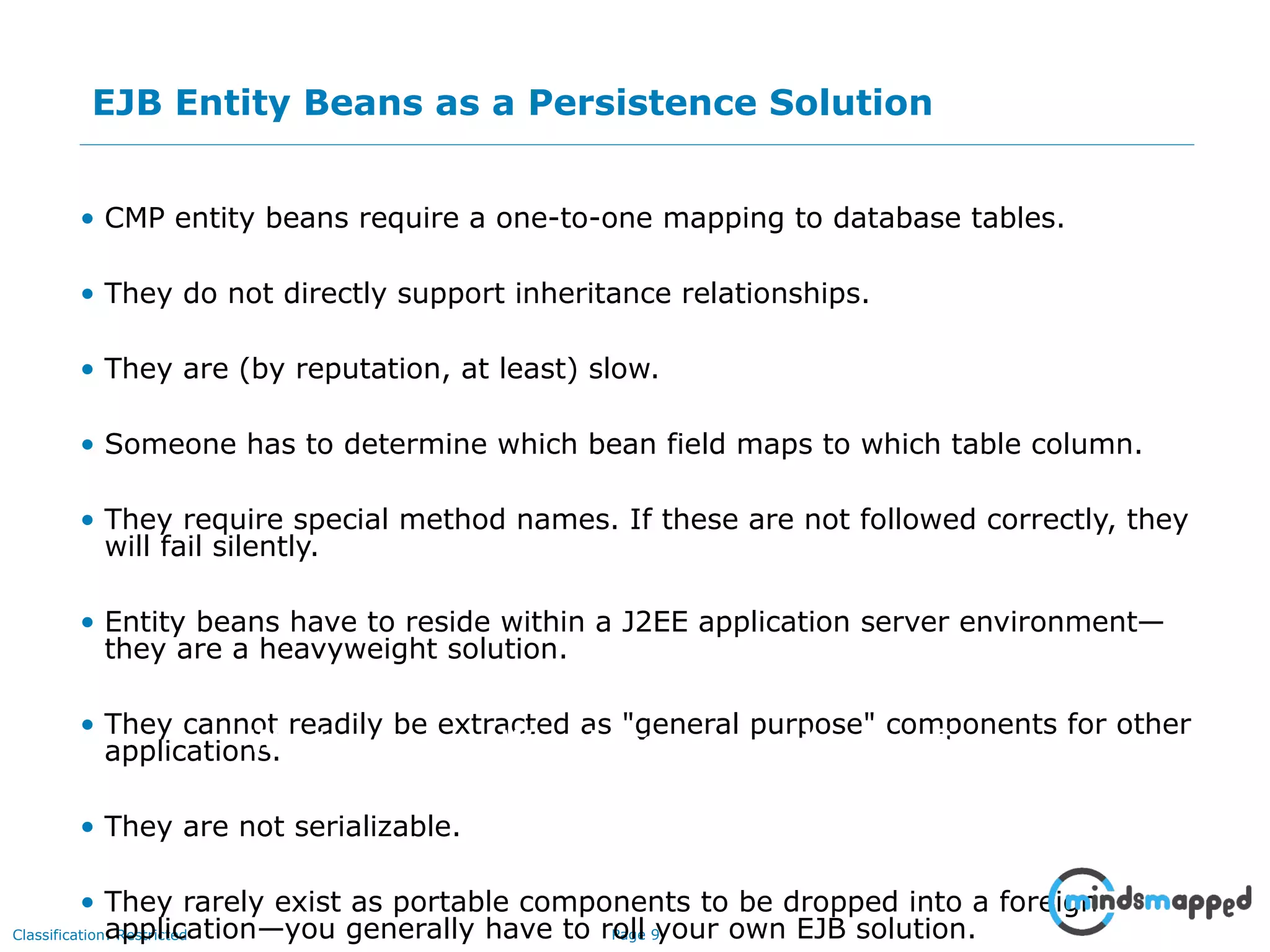 Page 9Classification: Restricted
EJB Entity Beans as a Persistence Solution
• CMP entity beans require a one-to-one mapping to database tables.
• They do not directly support inheritance relationships.
• They are (by reputation, at least) slow.
• Someone has to determine which bean field maps to which table column.
• They require special method names. If these are not followed correctly, they
will fail silently.
• Entity beans have to reside within a J2EE application server environment—
they are a heavyweight solution.
• They cannot readily be extracted as "general purpose" components for other
applications.
• They are not serializable.
• They rarely exist as portable components to be dropped into a foreign
application—you generally have to roll your own EJB solution.
Impact on an Audience
What you say How you SayWhat is seen
 