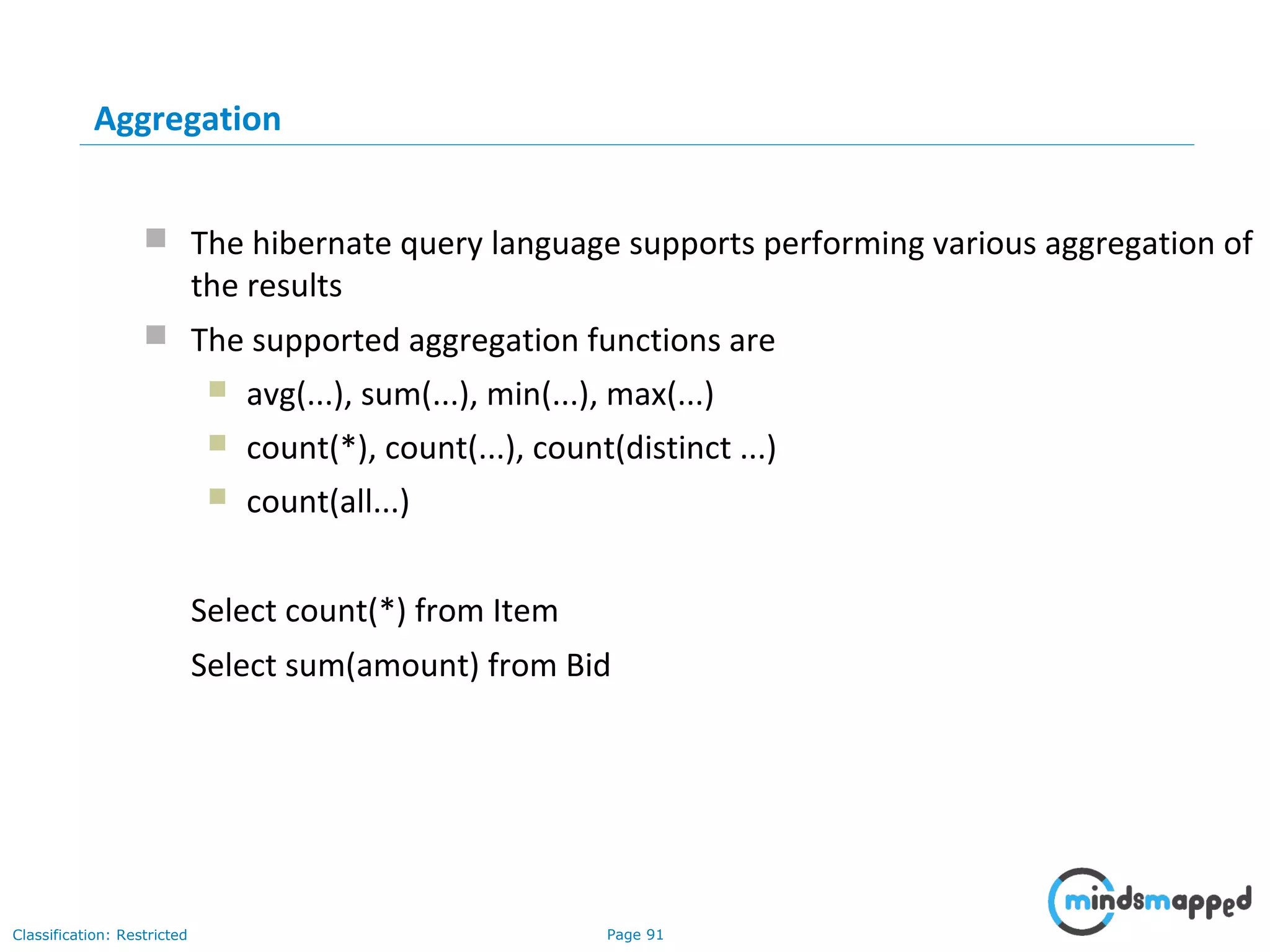 Page 91Classification: Restricted
Aggregation
 The hibernate query language supports performing various aggregation of
the results
 The supported aggregation functions are
 avg(...), sum(...), min(...), max(...)
 count(*), count(...), count(distinct ...)
 count(all...)
Select count(*) from Item
Select sum(amount) from Bid
 