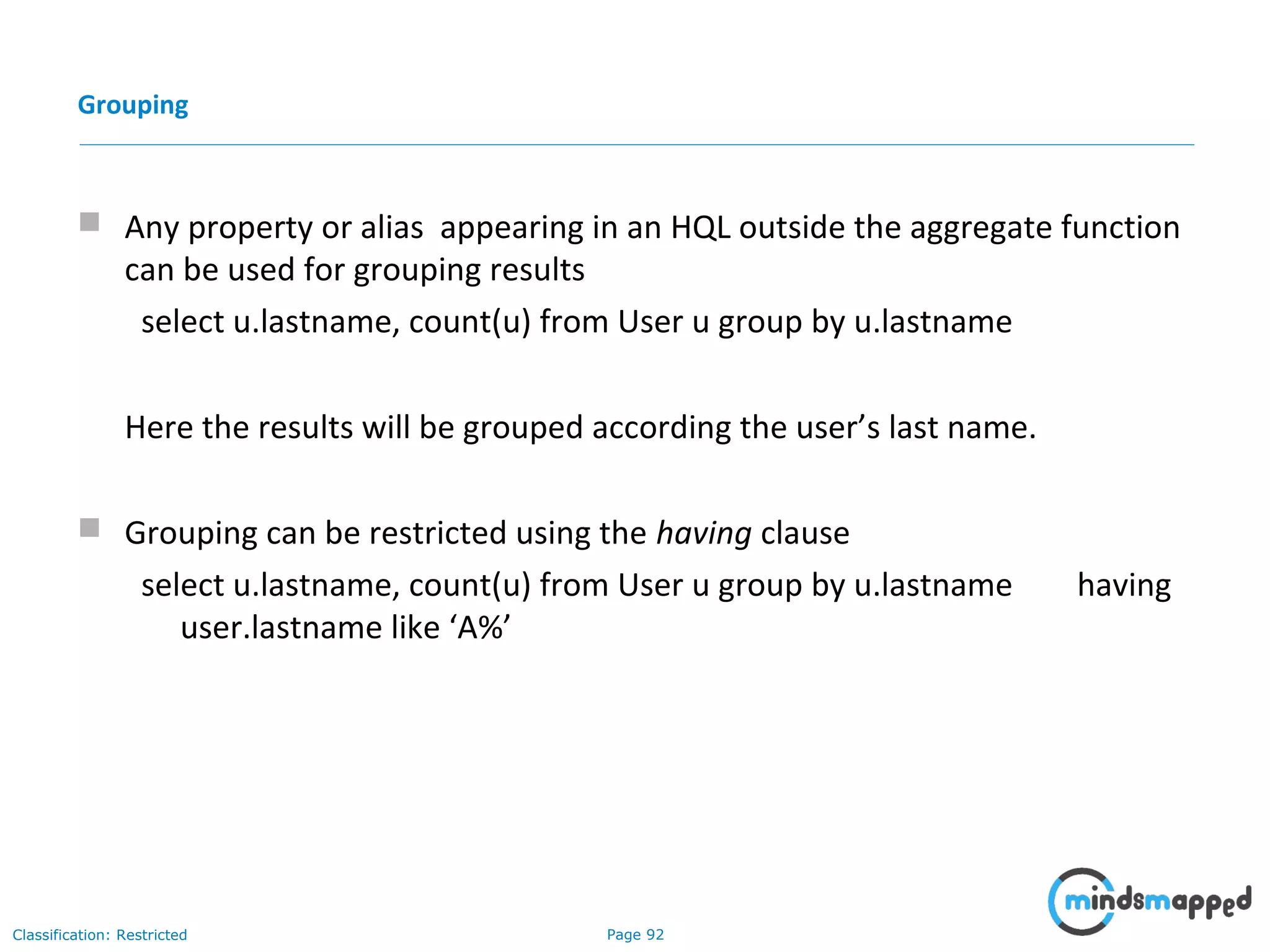 Page 92Classification: Restricted
Grouping
 Any property or alias appearing in an HQL outside the aggregate function
can be used for grouping results
select u.lastname, count(u) from User u group by u.lastname
Here the results will be grouped according the user’s last name.
 Grouping can be restricted using the having clause
select u.lastname, count(u) from User u group by u.lastname having
user.lastname like ‘A%’
 