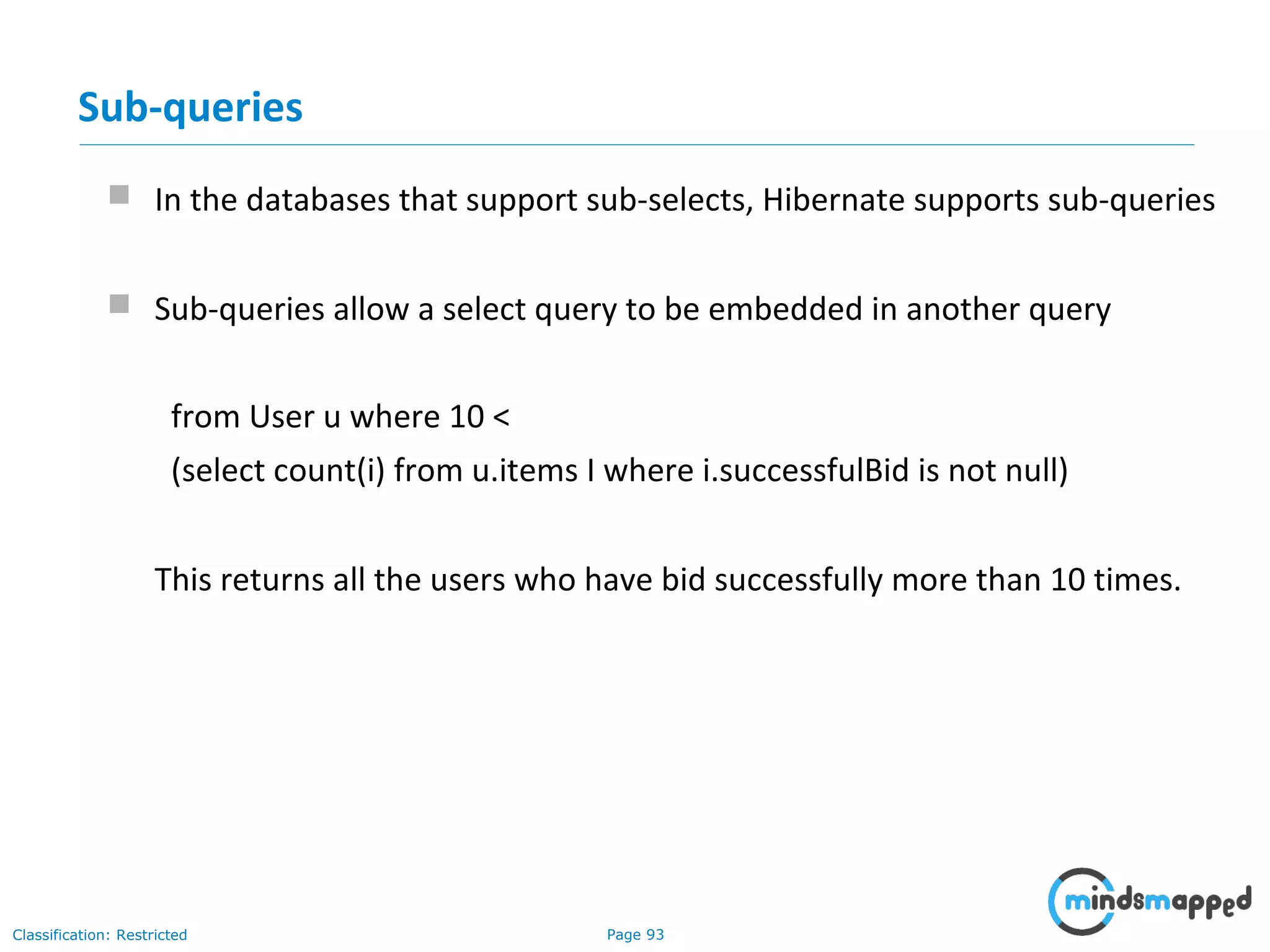 Page 93Classification: Restricted
Sub-queries
 In the databases that support sub-selects, Hibernate supports sub-queries
 Sub-queries allow a select query to be embedded in another query
from User u where 10 <
(select count(i) from u.items I where i.successfulBid is not null)
This returns all the users who have bid successfully more than 10 times.
 