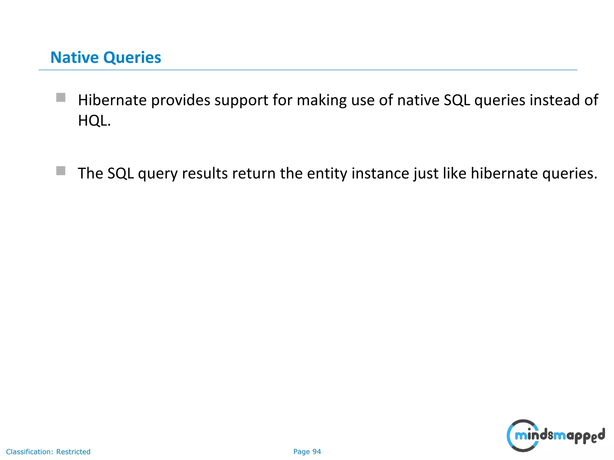 Page 94Classification: Restricted
Native Queries
 Hibernate provides support for making use of native SQL queries instead of
HQL.
 The SQL query results return the entity instance just like hibernate queries.
 
