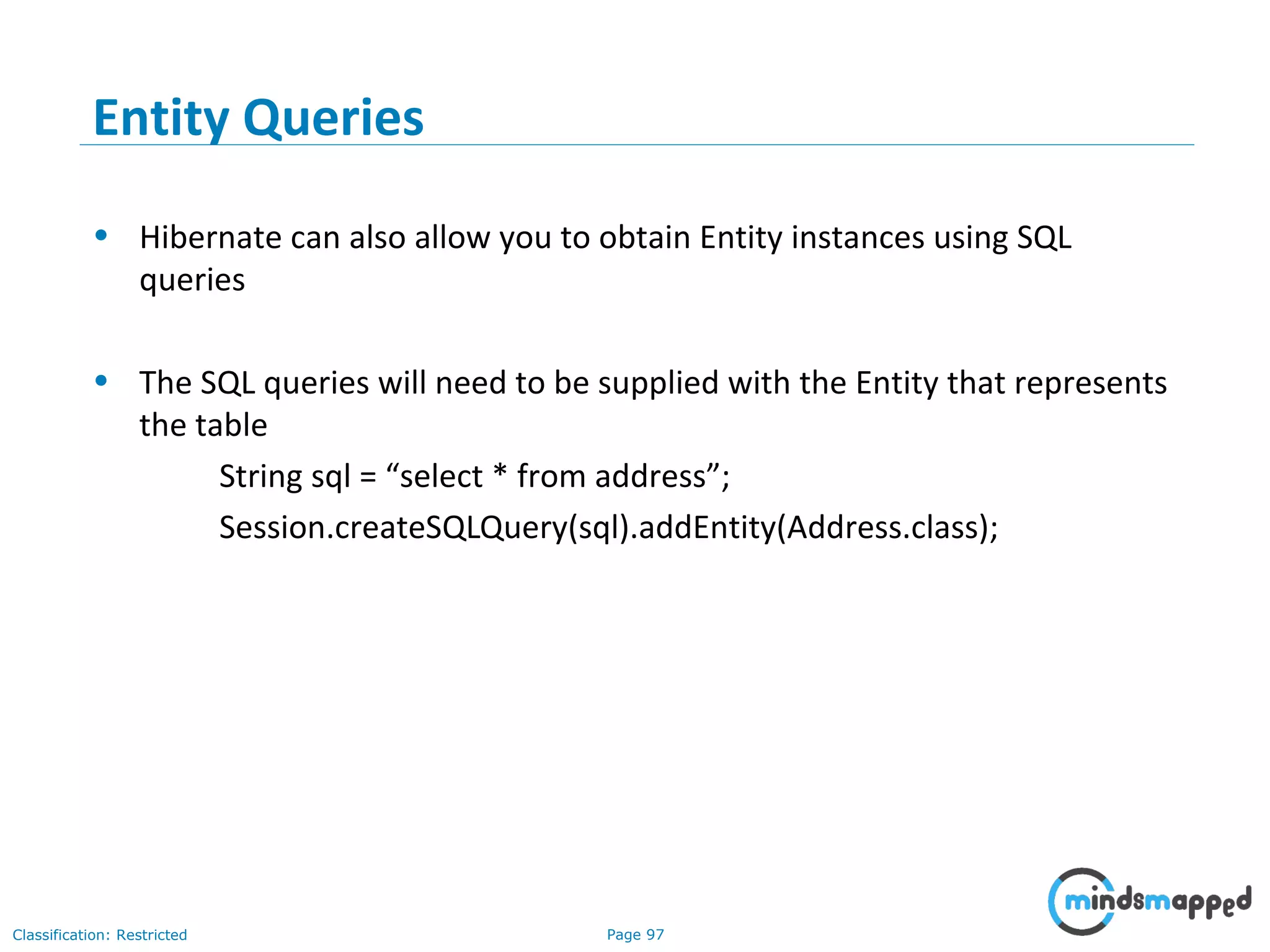 Page 97Classification: Restricted
Entity Queries
• Hibernate can also allow you to obtain Entity instances using SQL
queries
• The SQL queries will need to be supplied with the Entity that represents
the table
String sql = “select * from address”;
Session.createSQLQuery(sql).addEntity(Address.class);
 