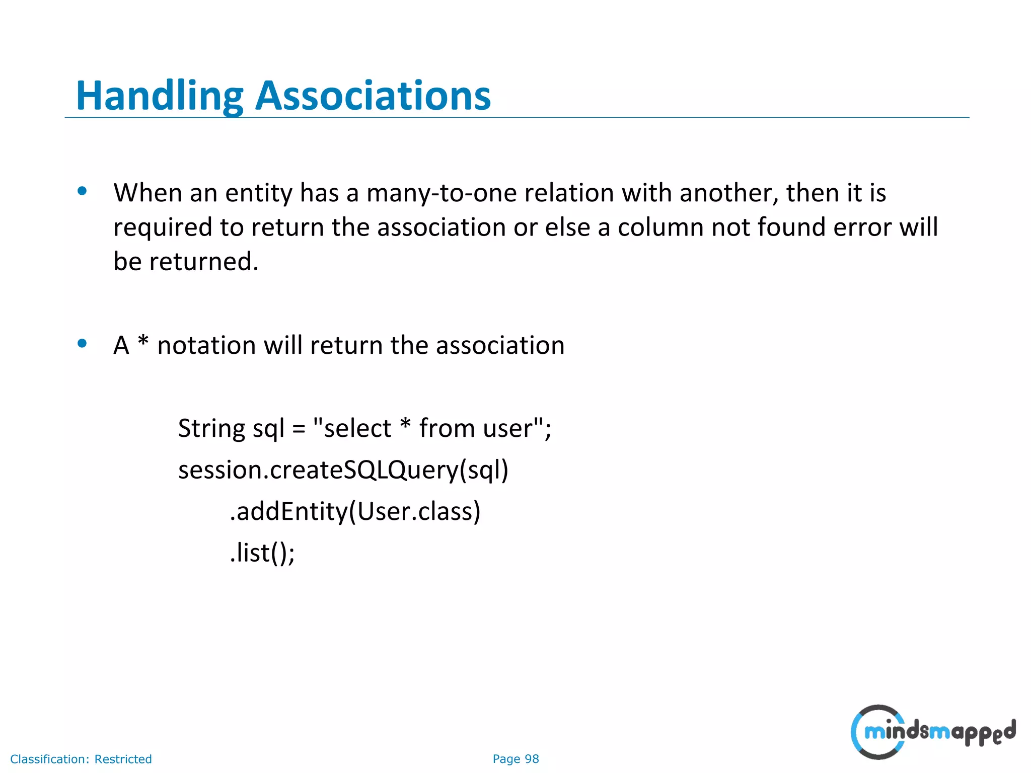 Page 98Classification: Restricted
Handling Associations
• When an entity has a many-to-one relation with another, then it is
required to return the association or else a column not found error will
be returned.
• A * notation will return the association
String sql = "select * from user";
session.createSQLQuery(sql)
.addEntity(User.class)
.list();
 