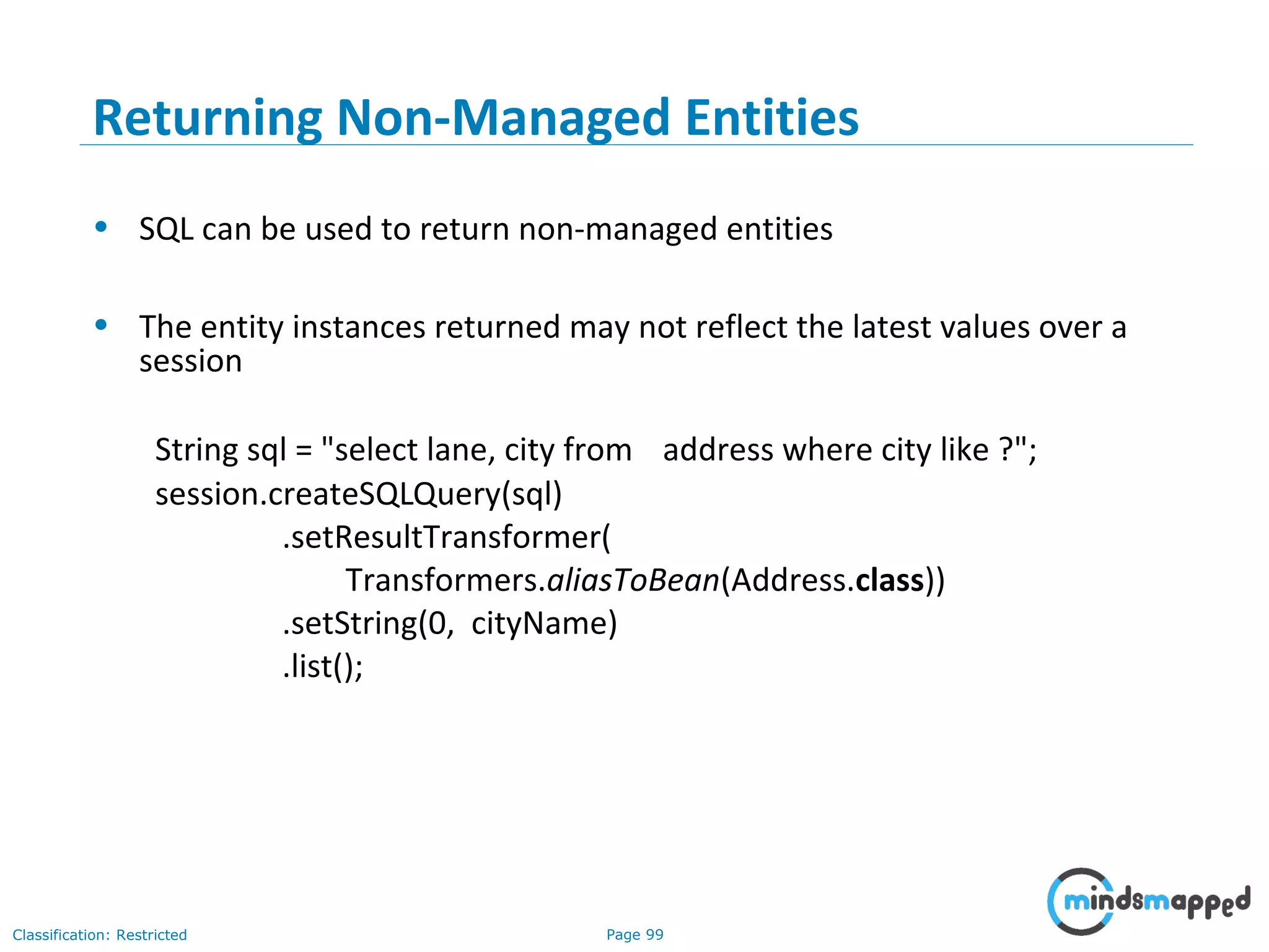 Page 99Classification: Restricted
Returning Non-Managed Entities
• SQL can be used to return non-managed entities
• The entity instances returned may not reflect the latest values over a
session
String sql = "select lane, city from address where city like ?";
session.createSQLQuery(sql)
.setResultTransformer(
Transformers.aliasToBean(Address.class))
.setString(0, cityName)
.list();
 