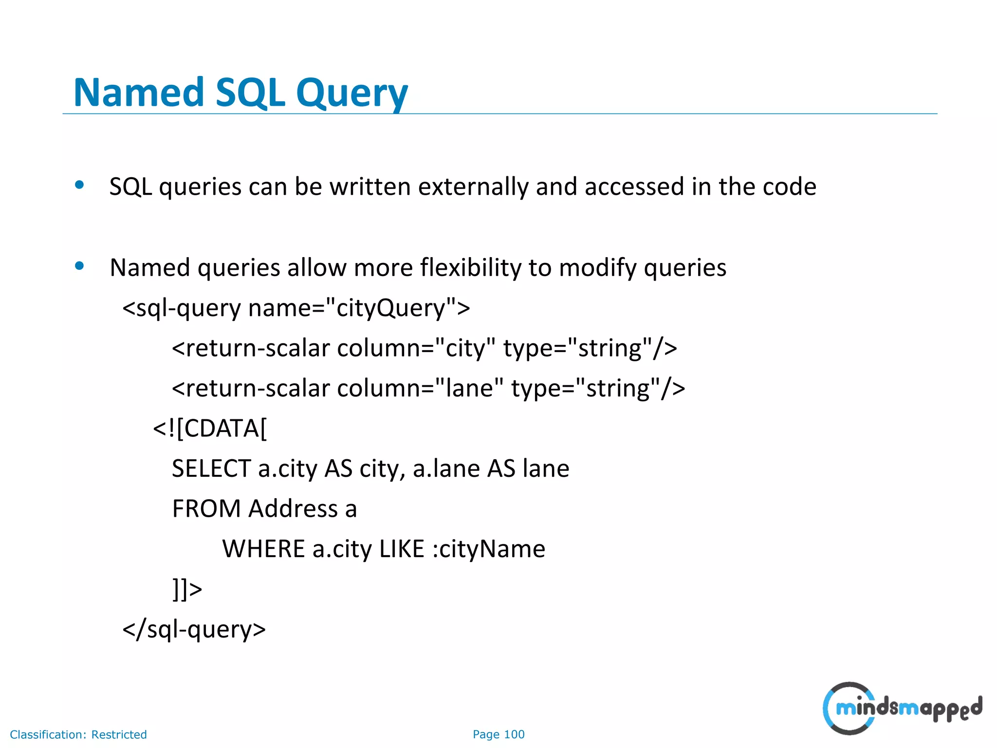Page 100Classification: Restricted
Named SQL Query
• SQL queries can be written externally and accessed in the code
• Named queries allow more flexibility to modify queries
<sql-query name="cityQuery">
<return-scalar column="city" type="string"/>
<return-scalar column="lane" type="string"/>
<![CDATA[
SELECT a.city AS city, a.lane AS lane
FROM Address a
WHERE a.city LIKE :cityName
]]>
</sql-query>
 